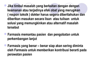 Jika timbul masalah yang berkaitan dengan dengan
keamanan atau terjadinya efek obat yang merugikan
( respon toksik ) dokter harus segera diberitahukan dan
diberikan masukan secara lisan atau tulisan untuk
solusi yang memungkinkan atau alternatif masalah
tersebut
Farmasis memantau pasien dan pengobatan untuk
perkembangan lanjut
Farmasis yang benar – benar siap akan sering diminta
oleh Farmasis untuk memberikan kontribusi berarti pada
perawatan pasien
 