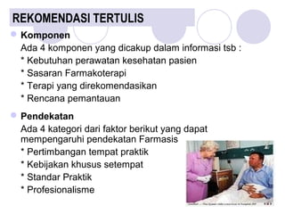 REKOMENDASI TERTULIS
Komponen
Ada 4 komponen yang dicakup dalam informasi tsb :
* Kebutuhan perawatan kesehatan pasien
* Sasaran Farmakoterapi
* Terapi yang direkomendasikan
* Rencana pemantauan
Pendekatan
Ada 4 kategori dari faktor berikut yang dapat
mempengaruhi pendekatan Farmasis
* Pertimbangan tempat praktik
* Kebijakan khusus setempat
* Standar Praktik
* Profesionalisme
 