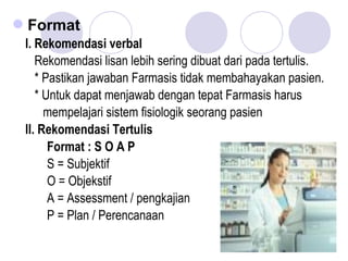 Format
I. Rekomendasi verbal
Rekomendasi lisan lebih sering dibuat dari pada tertulis.
* Pastikan jawaban Farmasis tidak membahayakan pasien.
* Untuk dapat menjawab dengan tepat Farmasis harus
mempelajari sistem fisiologik seorang pasien
II. Rekomendasi Tertulis
Format : S O A P
S = Subjektif
O = Objekstif
A = Assessment / pengkajian
P = Plan / Perencanaan
 