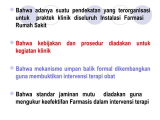 Bahwa adanya suatu pendekatan yang terorganisasi
untuk praktek klinik diseluruh Instalasi Farmasi
Rumah Sakit
Bahwa kebijakan dan prosedur diadakan untuk
kegiatan klinik
Bahwa mekanisme umpan balik formal dikembangkan
guna membuktikan intervensi terapi obat
Bahwa standar jaminan mutu diadakan guna
mengukur keefektifan Farmasis dalam intervensi terapi
 