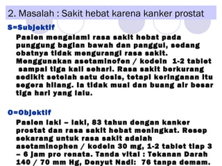 2. Masalah : Sakit hebat karena kanker prostat
S=Subjektif
Pasien mengalami rasa sakit hebat pada
punggung bagian bawah dan panggul, sedang
obatnya tidak mengurangi rasa sakit.
Menggunakan asetaminofen / kodein 1-2 tablet
sampai tiga kali sehari. Rasa sakit berkurang
sedikit setelah satu dosis, tetapi keringanan itu
segera hilang. Ia tidak mual dan buang air besar
tiga hari yang lalu.
O=Objektif
Pasien laki – laki, 83 tahun dengan kanker
prostat dan rasa sakit hebat meningkat. Resep
sekarang untuk rasa sakit adalah
asetaminophen / kodein 30 mg, 1-2 tablet tiap 3
– 6 jam pro renata. Tanda vital : Tekanan Darah
140 / 70 mm Hg, Denyut Nadi: 76 tanpa demam.
 