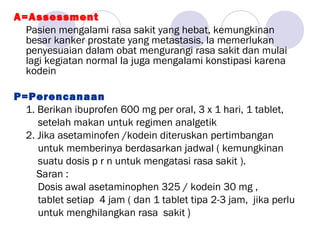 A=Assessment
Pasien mengalami rasa sakit yang hebat, kemungkinan
besar kanker prostate yang metastasis. Ia memerlukan
penyesuaian dalam obat mengurangi rasa sakit dan mulai
lagi kegiatan normal Ia juga mengalami konstipasi karena
kodein
P=Perencanaan
1. Berikan ibuprofen 600 mg per oral, 3 x 1 hari, 1 tablet,
setelah makan untuk regimen analgetik
2. Jika asetaminofen /kodein diteruskan pertimbangan
untuk memberinya berdasarkan jadwal ( kemungkinan
suatu dosis p r n untuk mengatasi rasa sakit ).
Saran :
Dosis awal asetaminophen 325 / kodein 30 mg ,
tablet setiap 4 jam ( dan 1 tablet tipa 2-3 jam, jika perlu
untuk menghilangkan rasa sakit )
 