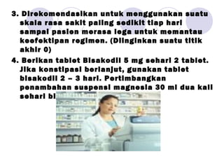 3. Direkomendasikan untuk menggunakan suatu
skala rasa sakit paling sedikit tiap hari
sampai pasien merasa lega untuk memantau
keefektipan regimen. (Diinginkan suatu titik
akhir 0)
4. Berikan tablet Bisakodil 5 mg sehari 2 tablet.
Jika konstipasi berlanjut, gunakan tablet
bisakodil 2 – 3 hari. Pertimbangkan
penambahan suspensi magnesia 30 ml dua kali
sehari bila perlu ( p r n )
 