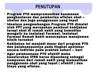 PENUTUPAN
Program PTO mempromosikan keamanan
penghantaran dan pemberian efisien obat –
obatan dan juga penggunaan yang tepat
Idealnya pengembangan Program PTO dimulai
oleh PFT yang merupakan pembuat kebijakan
terapi obat di rumah sakit yang kemudian
mengalir ke Instalasi Farmasi. Instalasi
Farmasi Rumah Sakit menerapkan manajemen
klinik tersebut
Kebijakan ini menjadi dasar dari program PTO
dan pelaksanaannya pada tingkat apoteker
secara individu pada praktek sehari – hari
Agar pelaksanaan PTO efektif maka
keseluruhan IFRS harus dipandang sebagai
komponen dari rumah sakit yang memastikan
penggunaan obat yang tepat ( efektif ) dan
biaya yang efisien.
 