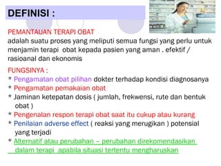 PEMANTAUAN TERAPI OBAT
adalah suatu proses yang meliputi semua fungsi yang perlu untuk
menjamin terapi obat kepada pasien yang aman . efektif /
rasioanal dan ekonomis
FUNGSINYA :
* Pengamatan obat pilihan dokter terhadap kondisi diagnosanya
* Pengamatan pemakaian obat
* Jaminan ketepatan dosis ( jumlah, frekwensi, rute dan bentuk
obat )
* Pengenalan respon terapi obat saat itu cukup atau kurang
* Penilaian adverse effect ( reaksi yang merugikan ) potensial
yang terjadi
* Alternatif atau perubahan – perubahan direkomendasikan
dalam terapi apabila situasi tertentu mengharuskan
DEFINISI :
 