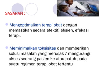 SASARAN :
Mengoptimalkan terapi obat dengan
memastikan secara efektif, efisien, efekasi
terapi.
Meminimalkan toksisitas dan memberikan
solusi masalah yang merusak / mengurangi
akses seorang pasien ke atau patuh pada
suatu regimen terapi obat tertentu
 