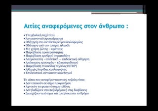  Υπερβολική ταχύτητα
 Αντικανονικό προσπέρασμα
 Οδήγηση στο αντίθετο ρεύμα κυκλοφορίας
 Οδήγηση υπό την απορία αλκοόλ
 Μη χρήση ζώνης – κράνους
 Παραβίαση προτεραιότητας
 Παραβίαση ερυθρού σηματοδότη
 Απερίσκεπτη - επιθετική – επιδεικτική οδήγηση
 Απόσπαση προσοχής – κόπωση οδηγού
 Παραβίαση πινακίδας πορείας (STOP)
 Αλλαγές λωρίδας κυκλοφορίας
 Επιδεικτικοί αντικανονικοί ελιγμοί
Τα αίτια που αναφέρονται στους πεζούς είναι:
 Δεν υπακούν σε σήμα τροχονόμου
 Αγνοούν το φωτεινό σηματοδότη
 Δεν βαδίζουν στο πεζοδρόμιο ή στις διαβάσεις
 Διασχίζουν απότομα και απερίσκεπτα το δρόμο
 