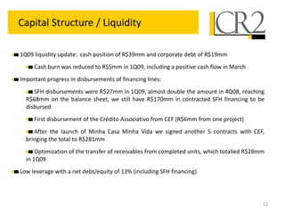 12
Capital Structure / Liquidity
1Q09 liquidity update: cash position of R$39mm and corporate debt of R$19mm
Cash burn was reduced to R$5mm in 1Q09, including a positive cash flow in March
Important progress in disbursements of financing lines:
SFH disbursements were R$27mm in 1Q09, almost double the amount in 4Q08, reaching
R$68mm on the balance sheet, we still have R$170mm in contracted SFH financing to be
disbursed
First disbursement of the Crédito Associativo from CEF (R$6mm from one project)
After the launch of Minha Casa Minha Vida we signed another 5 contracts with CEF,
bringing the total to R$281mm
Optimization of the transfer of receivables from completed units, which totalled R$28mm
in 1Q09
Low leverage with a net debt/equity of 13% (including SFH financing)
 