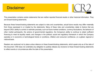 17
Disclaimer
This presentation contains certain statements that are neither reported financial results or other historical information. They
are forward-looking statements.
Because these forward-looking statements are subject to risks and uncertainties, actual future results may differ materially
from those expressed in or implied by the statements. Many of these risks and uncertainties relate to factors that are
beyond CR2’s ability to control or estimate precisely, such as future market conditions, currency fluctuations, the behavior of
other market participants, the actions of governmental regulators, the Company's ability to continue to obtain sufficient
financing to meet its liquidity needs; and changes in the political, social and regulatory framework in which the Company
operates or in economic or technological trends or conditions, inflation and consumer confidence, on a global, regional or
national basis.
Readers are cautioned not to place undue reliance on these forward-looking statements, which speak only as of the date of
this document. CR2 does not undertake any obligation to publicly release any revisions to these forward looking statements
to reflect events or circumstances after the date of this presentation.
 