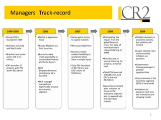 2
Managers Track-record
1999-2005
•Group CR2 is
founded in 1999
•Activities in Credit
and Real Estate
•Brazilian real estate
sector still in its
infancy
•CR2 launches 11
projects with PSV
worth R$218mm
2006
•Sector in expansion
mode
•Raised R$60mm via
fund structure
•Banks increase
credit availability to
construction finance
and home buyers
•CR2
Empreendimentos
Imobiliários SA is
founded
•Shift in target
market from
high/middle income
to economic
segment
2007
•Sector gains access
to capital markets
•IPO raises R$307mm
•Business model
enables flexibility to
accelerate when
there is ample liquity
•Total PSV launched
of R$774mm, and
CR2’s share of
R$535mm
2008
•Anticipating the
impact from the
global financial
crisis, the pace of
new launches is
reduced starting in
1H08
•Priorities are to
secure financing for
projects, preserve
cash
•Total PSV launched
of R$347mm, and
CR2’s share of
R$293mm
•Launches consistent
with initiative to
focus on the
economic segment,
and to expand into
the São Paulo
market
1S09
•Modest recovery in
economic activity,
but visibility still
limited
•Lower interest rates
and controlled
inflation are
positives
•Government
housing package to
provide
oppotunitites
•Focus remains in the
economic segment
(92% of land bank)
•Initiatives to
preserve cash and
sell inventories are
showing results
 