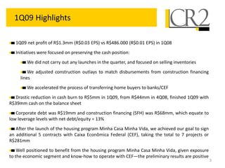 3
1Q09 Highlights
1Q09 net profit of R$1.3mm (R$0.03 EPS) vs R$486.000 (R$0.01 EPS) in 1Q08
Initiatives were focused on preserving the cash position:
We did not carry out any launches in the quarter, and focused on selling inventories
We adjusted construction outlays to match disbursements from construction financing
lines
We accelerated the process of transferring home buyers to banks/CEF
Drastic reduction in cash burn to R$5mm in 1Q09, from R$44mm in 4Q08, finished 1Q09 with
R$39mm cash on the balance sheet
Corporate debt was R$19mm and construction financing (SFH) was R$68mm, which equate to
low leverage levels with net debt/equity = 13%
After the launch of the housing program Minha Casa Minha Vida, we achieved our goal to sign
an additional 5 contracts with Caixa Econômica Federal (CEF), taking the total to 7 projects or
R$281mm
Well positioned to benefit from the housing program Minha Casa Minha Vida, given exposure
to the economic segment and know-how to operate with CEF—the preliminary results are positive
 