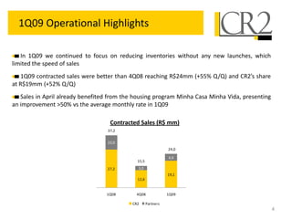 27,2
12,6
19,1
10,0
3,0
4,9
1Q08 4Q08 1Q09
CR2 Partners
15,5
37,2
24,0
4
1Q09 Operational Highlights
In 1Q09 we continued to focus on reducing inventories without any new launches, which
limited the speed of sales
1Q09 contracted sales were better than 4Q08 reaching R$24mm (+55% Q/Q) and CR2’s share
at R$19mm (+52% Q/Q)
Sales in April already benefited from the housing program Minha Casa Minha Vida, presenting
an improvement >50% vs the average monthly rate in 1Q09
Contracted Sales (R$ mm)
 