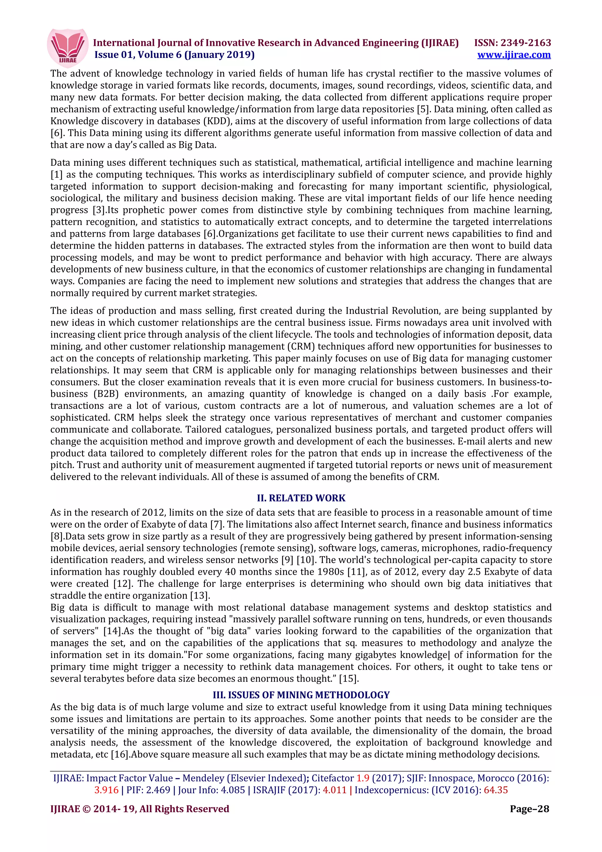International Journal of Innovative Research in Advanced Engineering (IJIRAE) ISSN: 2349-2163
Issue 01, Volume 6 (January 2019) www.ijirae.com
___________________________________________________________________________________________________
IJIRAE: Impact Factor Value – Mendeley (Elsevier Indexed); Citefactor 1.9 (2017); SJIF: Innospace, Morocco (2016):
3.916 | PIF: 2.469 | Jour Info: 4.085 | ISRAJIF (2017): 4.011 | Indexcopernicus: (ICV 2016): 64.35
IJIRAE © 2014- 19, All Rights Reserved Page–28
The advent of knowledge technology in varied fields of human life has crystal rectifier to the massive volumes of
knowledge storage in varied formats like records, documents, images, sound recordings, videos, scientific data, and
many new data formats. For better decision making, the data collected from different applications require proper
mechanism of extracting useful knowledge/information from large data repositories [5]. Data mining, often called as
Knowledge discovery in databases (KDD), aims at the discovery of useful information from large collections of data
[6]. This Data mining using its different algorithms generate useful information from massive collection of data and
that are now a day’s called as Big Data.
Data mining uses different techniques such as statistical, mathematical, artificial intelligence and machine learning
[1] as the computing techniques. This works as interdisciplinary subfield of computer science, and provide highly
targeted information to support decision-making and forecasting for many important scientific, physiological,
sociological, the military and business decision making. These are vital important fields of our life hence needing
progress [3].Its prophetic power comes from distinctive style by combining techniques from machine learning,
pattern recognition, and statistics to automatically extract concepts, and to determine the targeted interrelations
and patterns from large databases [6].Organizations get facilitate to use their current news capabilities to find and
determine the hidden patterns in databases. The extracted styles from the information are then wont to build data
processing models, and may be wont to predict performance and behavior with high accuracy. There are always
developments of new business culture, in that the economics of customer relationships are changing in fundamental
ways. Companies are facing the need to implement new solutions and strategies that address the changes that are
normally required by current market strategies.
The ideas of production and mass selling, first created during the Industrial Revolution, are being supplanted by
new ideas in which customer relationships are the central business issue. Firms nowadays area unit involved with
increasing client price through analysis of the client lifecycle. The tools and technologies of information deposit, data
mining, and other customer relationship management (CRM) techniques afford new opportunities for businesses to
act on the concepts of relationship marketing. This paper mainly focuses on use of Big data for managing customer
relationships. It may seem that CRM is applicable only for managing relationships between businesses and their
consumers. But the closer examination reveals that it is even more crucial for business customers. In business-to-
business (B2B) environments, an amazing quantity of knowledge is changed on a daily basis .For example,
transactions are a lot of various, custom contracts are a lot of numerous, and valuation schemes are a lot of
sophisticated. CRM helps sleek the strategy once various representatives of merchant and customer companies
communicate and collaborate. Tailored catalogues, personalized business portals, and targeted product offers will
change the acquisition method and improve growth and development of each the businesses. E-mail alerts and new
product data tailored to completely different roles for the patron that ends up in increase the effectiveness of the
pitch. Trust and authority unit of measurement augmented if targeted tutorial reports or news unit of measurement
delivered to the relevant individuals. All of these is assumed of among the benefits of CRM.
II. RELATED WORK
As in the research of 2012, limits on the size of data sets that are feasible to process in a reasonable amount of time
were on the order of Exabyte of data [7]. The limitations also affect Internet search, finance and business informatics
[8].Data sets grow in size partly as a result of they are progressively being gathered by present information-sensing
mobile devices, aerial sensory technologies (remote sensing), software logs, cameras, microphones, radio-frequency
identification readers, and wireless sensor networks [9] [10]. The world's technological per-capita capacity to store
information has roughly doubled every 40 months since the 1980s [11], as of 2012, every day 2.5 Exabyte of data
were created [12]. The challenge for large enterprises is determining who should own big data initiatives that
straddle the entire organization [13].
Big data is difficult to manage with most relational database management systems and desktop statistics and
visualization packages, requiring instead "massively parallel software running on tens, hundreds, or even thousands
of servers" [14].As the thought of "big data" varies looking forward to the capabilities of the organization that
manages the set, and on the capabilities of the applications that sq. measures to methodology and analyze the
information set in its domain."For some organizations, facing many gigabytes knowledge| of information for the
primary time might trigger a necessity to rethink data management choices. For others, it ought to take tens or
several terabytes before data size becomes an enormous thought.” [15].
III. ISSUES OF MINING METHODOLOGY
As the big data is of much large volume and size to extract useful knowledge from it using Data mining techniques
some issues and limitations are pertain to its approaches. Some another points that needs to be consider are the
versatility of the mining approaches, the diversity of data available, the dimensionality of the domain, the broad
analysis needs, the assessment of the knowledge discovered, the exploitation of background knowledge and
metadata, etc [16].Above square measure all such examples that may be as dictate mining methodology decisions.
 
