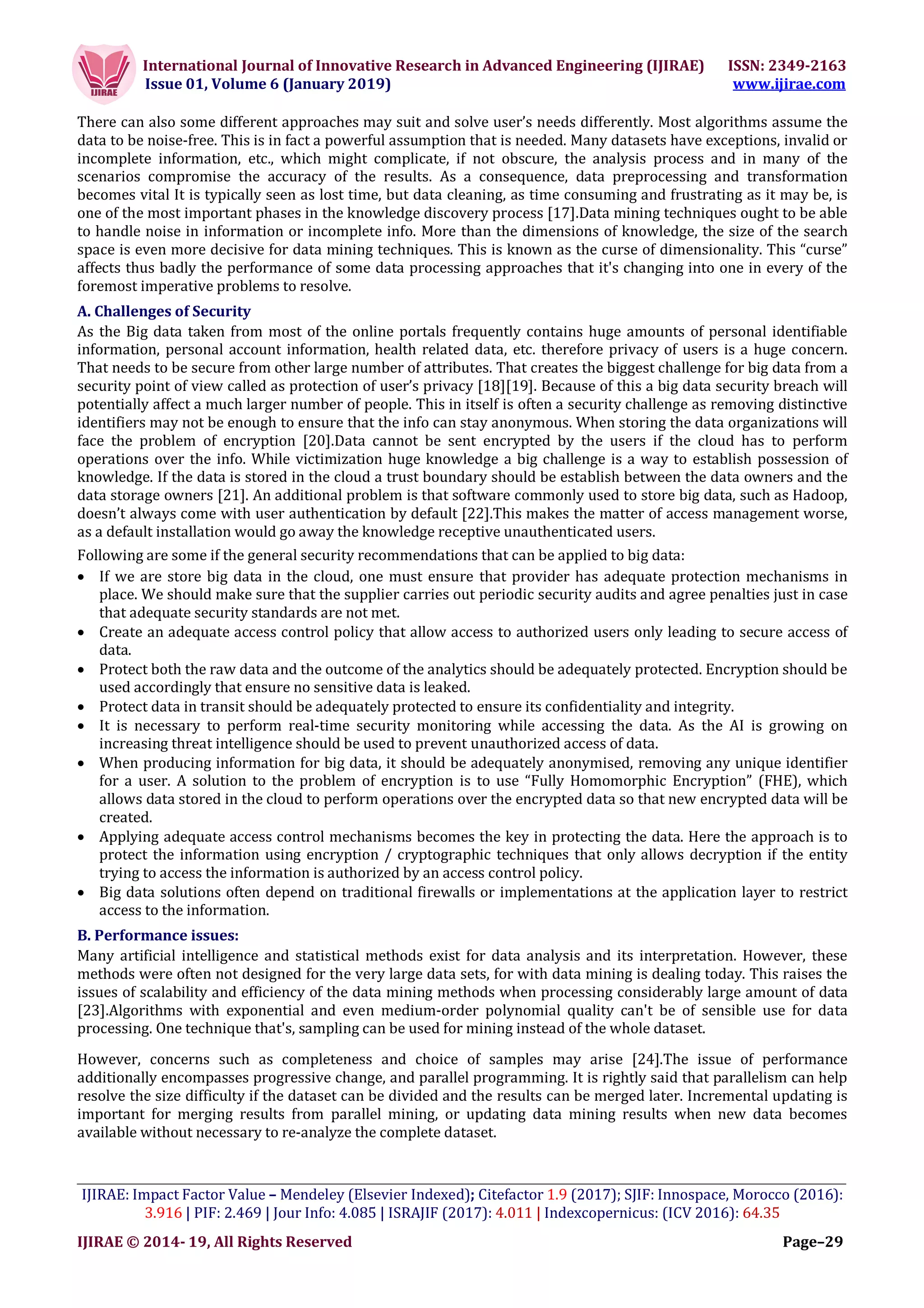 International Journal of Innovative Research in Advanced Engineering (IJIRAE) ISSN: 2349-2163
Issue 01, Volume 6 (January 2019) www.ijirae.com
___________________________________________________________________________________________________
IJIRAE: Impact Factor Value – Mendeley (Elsevier Indexed); Citefactor 1.9 (2017); SJIF: Innospace, Morocco (2016):
3.916 | PIF: 2.469 | Jour Info: 4.085 | ISRAJIF (2017): 4.011 | Indexcopernicus: (ICV 2016): 64.35
IJIRAE © 2014- 19, All Rights Reserved Page–29
There can also some different approaches may suit and solve user’s needs differently. Most algorithms assume the
data to be noise-free. This is in fact a powerful assumption that is needed. Many datasets have exceptions, invalid or
incomplete information, etc., which might complicate, if not obscure, the analysis process and in many of the
scenarios compromise the accuracy of the results. As a consequence, data preprocessing and transformation
becomes vital It is typically seen as lost time, but data cleaning, as time consuming and frustrating as it may be, is
one of the most important phases in the knowledge discovery process [17].Data mining techniques ought to be able
to handle noise in information or incomplete info. More than the dimensions of knowledge, the size of the search
space is even more decisive for data mining techniques. This is known as the curse of dimensionality. This “curse”
affects thus badly the performance of some data processing approaches that it's changing into one in every of the
foremost imperative problems to resolve.
A. Challenges of Security
As the Big data taken from most of the online portals frequently contains huge amounts of personal identifiable
information, personal account information, health related data, etc. therefore privacy of users is a huge concern.
That needs to be secure from other large number of attributes. That creates the biggest challenge for big data from a
security point of view called as protection of user’s privacy [18][19]. Because of this a big data security breach will
potentially affect a much larger number of people. This in itself is often a security challenge as removing distinctive
identifiers may not be enough to ensure that the info can stay anonymous. When storing the data organizations will
face the problem of encryption [20].Data cannot be sent encrypted by the users if the cloud has to perform
operations over the info. While victimization huge knowledge a big challenge is a way to establish possession of
knowledge. If the data is stored in the cloud a trust boundary should be establish between the data owners and the
data storage owners [21]. An additional problem is that software commonly used to store big data, such as Hadoop,
doesn’t always come with user authentication by default [22].This makes the matter of access management worse,
as a default installation would go away the knowledge receptive unauthenticated users.
Following are some if the general security recommendations that can be applied to big data:
 If we are store big data in the cloud, one must ensure that provider has adequate protection mechanisms in
place. We should make sure that the supplier carries out periodic security audits and agree penalties just in case
that adequate security standards are not met.
 Create an adequate access control policy that allow access to authorized users only leading to secure access of
data.
 Protect both the raw data and the outcome of the analytics should be adequately protected. Encryption should be
used accordingly that ensure no sensitive data is leaked.
 Protect data in transit should be adequately protected to ensure its confidentiality and integrity.
 It is necessary to perform real-time security monitoring while accessing the data. As the AI is growing on
increasing threat intelligence should be used to prevent unauthorized access of data.
 When producing information for big data, it should be adequately anonymised, removing any unique identifier
for a user. A solution to the problem of encryption is to use “Fully Homomorphic Encryption” (FHE), which
allows data stored in the cloud to perform operations over the encrypted data so that new encrypted data will be
created.
 Applying adequate access control mechanisms becomes the key in protecting the data. Here the approach is to
protect the information using encryption / cryptographic techniques that only allows decryption if the entity
trying to access the information is authorized by an access control policy.
 Big data solutions often depend on traditional firewalls or implementations at the application layer to restrict
access to the information.
B. Performance issues:
Many artificial intelligence and statistical methods exist for data analysis and its interpretation. However, these
methods were often not designed for the very large data sets, for with data mining is dealing today. This raises the
issues of scalability and efficiency of the data mining methods when processing considerably large amount of data
[23].Algorithms with exponential and even medium-order polynomial quality can't be of sensible use for data
processing. One technique that's, sampling can be used for mining instead of the whole dataset.
However, concerns such as completeness and choice of samples may arise [24].The issue of performance
additionally encompasses progressive change, and parallel programming. It is rightly said that parallelism can help
resolve the size difficulty if the dataset can be divided and the results can be merged later. Incremental updating is
important for merging results from parallel mining, or updating data mining results when new data becomes
available without necessary to re-analyze the complete dataset.
 