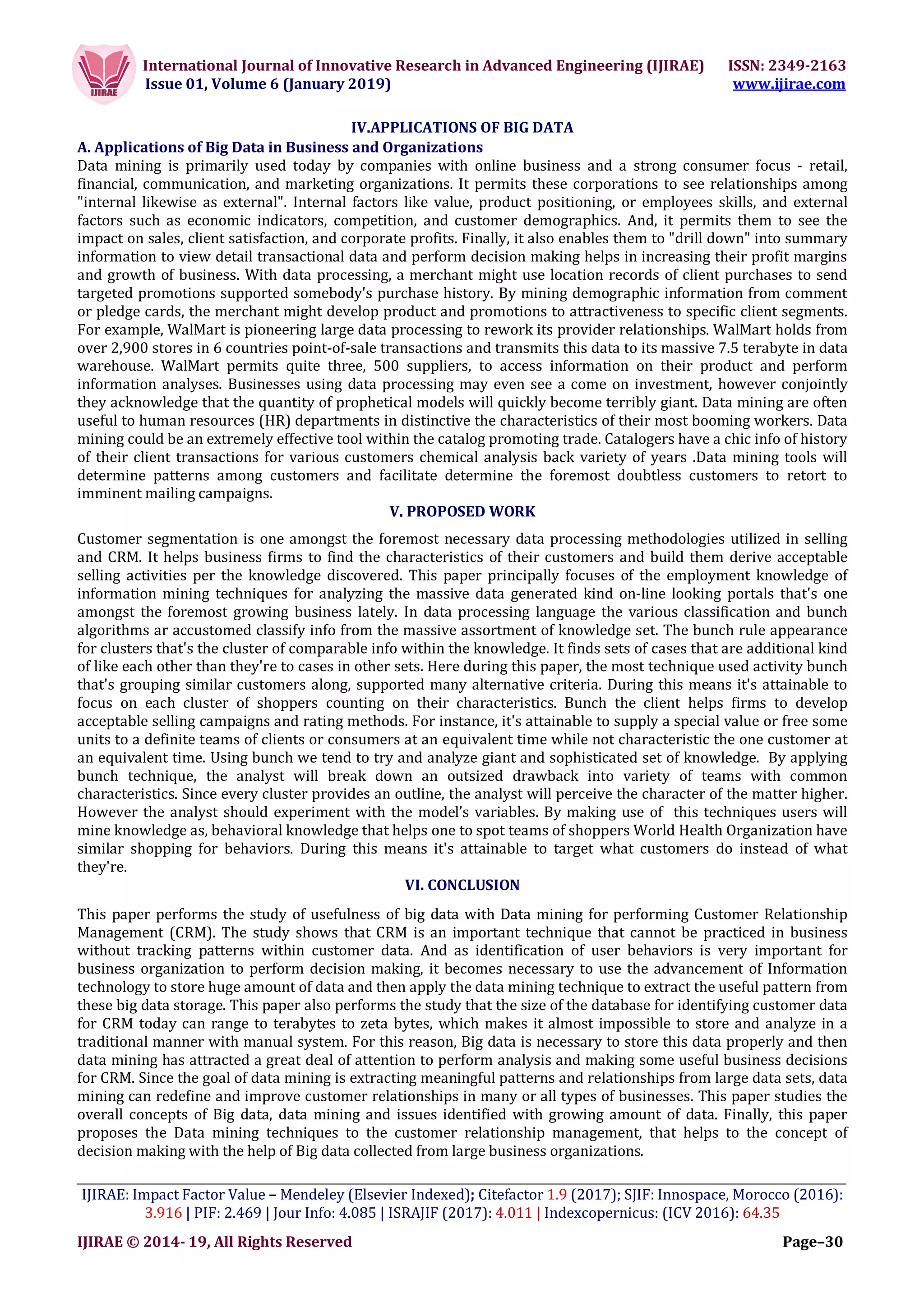 International Journal of Innovative Research in Advanced Engineering (IJIRAE) ISSN: 2349-2163
Issue 01, Volume 6 (January 2019) www.ijirae.com
___________________________________________________________________________________________________
IJIRAE: Impact Factor Value – Mendeley (Elsevier Indexed); Citefactor 1.9 (2017); SJIF: Innospace, Morocco (2016):
3.916 | PIF: 2.469 | Jour Info: 4.085 | ISRAJIF (2017): 4.011 | Indexcopernicus: (ICV 2016): 64.35
IJIRAE © 2014- 19, All Rights Reserved Page–30
IV.APPLICATIONS OF BIG DATA
A. Applications of Big Data in Business and Organizations
Data mining is primarily used today by companies with online business and a strong consumer focus - retail,
financial, communication, and marketing organizations. It permits these corporations to see relationships among
"internal likewise as external". Internal factors like value, product positioning, or employees skills, and external
factors such as economic indicators, competition, and customer demographics. And, it permits them to see the
impact on sales, client satisfaction, and corporate profits. Finally, it also enables them to "drill down" into summary
information to view detail transactional data and perform decision making helps in increasing their profit margins
and growth of business. With data processing, a merchant might use location records of client purchases to send
targeted promotions supported somebody's purchase history. By mining demographic information from comment
or pledge cards, the merchant might develop product and promotions to attractiveness to specific client segments.
For example, WalMart is pioneering large data processing to rework its provider relationships. WalMart holds from
over 2,900 stores in 6 countries point-of-sale transactions and transmits this data to its massive 7.5 terabyte in data
warehouse. WalMart permits quite three, 500 suppliers, to access information on their product and perform
information analyses. Businesses using data processing may even see a come on investment, however conjointly
they acknowledge that the quantity of prophetical models will quickly become terribly giant. Data mining are often
useful to human resources (HR) departments in distinctive the characteristics of their most booming workers. Data
mining could be an extremely effective tool within the catalog promoting trade. Catalogers have a chic info of history
of their client transactions for various customers chemical analysis back variety of years .Data mining tools will
determine patterns among customers and facilitate determine the foremost doubtless customers to retort to
imminent mailing campaigns.
V. PROPOSED WORK
Customer segmentation is one amongst the foremost necessary data processing methodologies utilized in selling
and CRM. It helps business firms to find the characteristics of their customers and build them derive acceptable
selling activities per the knowledge discovered. This paper principally focuses of the employment knowledge of
information mining techniques for analyzing the massive data generated kind on-line looking portals that's one
amongst the foremost growing business lately. In data processing language the various classification and bunch
algorithms ar accustomed classify info from the massive assortment of knowledge set. The bunch rule appearance
for clusters that's the cluster of comparable info within the knowledge. It finds sets of cases that are additional kind
of like each other than they're to cases in other sets. Here during this paper, the most technique used activity bunch
that's grouping similar customers along, supported many alternative criteria. During this means it's attainable to
focus on each cluster of shoppers counting on their characteristics. Bunch the client helps firms to develop
acceptable selling campaigns and rating methods. For instance, it's attainable to supply a special value or free some
units to a definite teams of clients or consumers at an equivalent time while not characteristic the one customer at
an equivalent time. Using bunch we tend to try and analyze giant and sophisticated set of knowledge. By applying
bunch technique, the analyst will break down an outsized drawback into variety of teams with common
characteristics. Since every cluster provides an outline, the analyst will perceive the character of the matter higher.
However the analyst should experiment with the model’s variables. By making use of this techniques users will
mine knowledge as, behavioral knowledge that helps one to spot teams of shoppers World Health Organization have
similar shopping for behaviors. During this means it's attainable to target what customers do instead of what
they're.
VI. CONCLUSION
This paper performs the study of usefulness of big data with Data mining for performing Customer Relationship
Management (CRM). The study shows that CRM is an important technique that cannot be practiced in business
without tracking patterns within customer data. And as identification of user behaviors is very important for
business organization to perform decision making, it becomes necessary to use the advancement of Information
technology to store huge amount of data and then apply the data mining technique to extract the useful pattern from
these big data storage. This paper also performs the study that the size of the database for identifying customer data
for CRM today can range to terabytes to zeta bytes, which makes it almost impossible to store and analyze in a
traditional manner with manual system. For this reason, Big data is necessary to store this data properly and then
data mining has attracted a great deal of attention to perform analysis and making some useful business decisions
for CRM. Since the goal of data mining is extracting meaningful patterns and relationships from large data sets, data
mining can redefine and improve customer relationships in many or all types of businesses. This paper studies the
overall concepts of Big data, data mining and issues identified with growing amount of data. Finally, this paper
proposes the Data mining techniques to the customer relationship management, that helps to the concept of
decision making with the help of Big data collected from large business organizations.
 