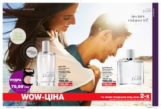 28 29
АРОМАТИ
АРОМАТИ
WOW-ЦІНА *ЗА УМОВИ ПРИДБАННЯ БУДЬ-ЯКИХ 2-хароматів 50 мл, 75 мл, 100 мл зі стор. 24-33
потріть
сторінкуІ ВІДЧУЙТЕ
АРОМАТ
для Неї
199,00 грн
Туалетна вода Avon
Pure для Неї
КВІТКОВИЙ АРОМАТ
ЗІ СВІЖИМИ НОТАМИ
персиковий чай,
фрезія, мускус
50 мл 67078
320,00 грн
139,00*
грн
Туалетна вода Avon
Pure для Нього
СВІЖИЙ АРОМАТ
цитрусові ноти, білий
перець, білий кедр
75 мл 37281
320,00 грн
для Нього
199,00 грн
139,00*
грн
подих
свіжості!
ЛЕГКІ
СВІЖІ
АРОМАТИ
ПУДРА
ЛИШЕ ЗА
79,99*
ГPН
Деталі на стор. 24
201905_EE_11_0015.indd All Pages 19/12/2018 11:17
 