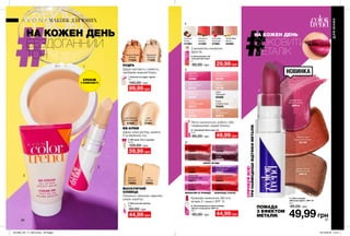 Кремове нанесення. Містить
вітамін Е і захист SPF 15.
86 87
НА КОЖЕН ДЕНЬ
БЕЗДОГАННИЙ
ТОН
НА КОЖЕН ДЕНЬ
СОКОВИТИЙ
МЕТАЛІК
ПОМАДА
З ЕФЕКТОМ
МЕТАЛІК
СПРОБУЙВСЕ!
ТРИНАЙМОДНІШІВІДТІНКИМЕТАЛІК
2. BB-крем «Усе в одному»
30 мл
120,00 грн
59,99 грн
Light
Світлий
37963
Light Medium
Світло-бежевий
41020
Дарує шкірі догляд, живить
її та вирівнює тон.
ВВ-КРЕМ
МАСКУЮЧИЙ
ОЛІВЕЦЬ
Локально приховує недоліки
шкіри, корегує.
Дарує матовість і свіжість,
прибирає жирний блиск.
ПУДРА
1. Компактна пудра «Ідеал»
10 г
140,00 грн
89,99 грн
Medium Beige
Бежева
71224
Translucent
Прозора
71228
Fair
Світлий
79992
Medium
Бежевий
79993
3. Маскуючий олівець
3,6 г
90,00 грн
44,99 грн
СПОНЖ
У КОМПЛЕКТІ
НОВИНКА
7. Губна помада
«Металік ефект» SPF 15
3,6 г
95,00 грн
49,99грн
5. Глянцевий блиск для губ
6 мл
85,00 грн 49,99 грн
6. Зволожувальна губна помада
«Безліч поцілунків» SPF 15
3,6 г
95,00 грн 44,99 грн
4. Бальзам для губ
«Соковитий колір»
4 г
80,00 грн 29,99 грн
Легко наноситься, робить губи
гладенькими і додає блиску.
Angel
Янголятко
92191
Fluorescent Pink
Рожеве світло
92194
Frosty
Сливові іскри
93508
Clear
Прозорий
93468
Berry Fizz
Ягідний крем
92195
Lucid
Промінь
92196
Nude
Натуральний
92974
Sunset
Оранжеве небо
92219
Kiss Kiss
Поцілунок
93068
Watermelon Ice
Кавун
92192
Energized Purple
Ультрафіолет
99827
Energized Guarana
Гуарана
99843
Sweet Fuchsia
Фуксія
53561
Pampered Red
Червоне яблуко
53651
Energized Punch
Пунш
52656
Pampered Berry
Ягода
53469
Sweet Tart
Солодкий пиріг
53511
Pampered Plum
Слива
52559
Sweet Citrus
Цитрус
52851
Pampered Rose
Троянда
53289
КВІТИ І ЯГОДИ
МАРАКУЙЯ ТА ТРОЯНДА ШОКОЛАД І КАКАО
Chocolate
Шоколад
37980
Vanilla Bean
Ваніль
42489
Coconut
Кокос
41394
Cinnamon
Кориця
41359
З ароматом соковитих
фруктів.
ДЛЯЮНИХ
МАКІЯЖ ДЛЯ ЮНИХ
Metallic Coral
Кораловий металік
65725
Metallic Wine
Винний металік
65814
Metallic Copper
Мідний металік
65815
2
1
3
4
5
6
7
201905_EE_11_0070.indd All Pages 19/12/2018 10:41
 