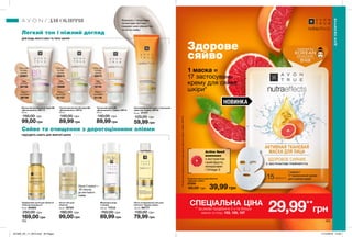 НОВИНКА
102 103
Здорове
сяйво
Active Seed
комплекс
з екстрактом
грейпфрута,
мінералами
і Omega-3
1 маска =
17 застосувань
крему для сяйва
шкіри*
Легкий тон і ніжний догляд
Сяйво та очищення з дорогоцінними оліями
Міцелярна вода
з оліями
200 мл 17312
150,00 грн
89,99 грн
Легка очищувальна олія для
обличчя «Чудове сяйво»
125 мл 94777
130,00 грн
79,99 грн
Легка олія для
обличчя
30 мл 16724
180,00 грн
99,00 грн
Трифазовий засіб для обличчя
«Еліксир молодості»
30 мл 64563
250,00 грн
169,00 грн
Тканинна маска для обличчя
«Здорове сяйво»
27259
60,00 грн 39,99 грнЛише 2 краплі +
30 секунд
до миттєвого
сяйва
Зволожувальний крем з тональним
ефектом «Сяйво» SPF20
50 мл 17177
120,00 грн
59,99 грн
Формула з тонуючими
пігментами миттєво
подарує шкірі рівний тон
та легке сяйво.
Тональний крем ВВ
«Досконалість. Сяйво» SPF15
30 мл
140,00 грн
89,99 грн
Light
Світлий
16742
Medium
Кремовий
91136
Extra Light
Екстра-
світлий
55574
Тональний матуючий крем ВВ
«Досконалість» SPF15
30 мл
140,00 грн
89,99 грн
Light
Світлий
16886
Medium
Кремовий
91157
Extra Light
Екстра-
світлий
55913
Матуючий антивіковий крем ВВ
«Досконалість» SPF 15
30 мл
150,00 грн
99,00 грн
Light
Світлий
94736
Medium
Кремовий
96799
Extra Light
Екстра-
світлий
55981
ПІДХОДЯТЬ НАВІТЬ ДЛЯ ЖИРНОЇ ШКІРИ
ДЛЯ БУДЬ-ЯКОГО ВІКУ ТА ТИПУ ШКІРИ
ДЛЯ ОБЛИЧЧЯ
ДЛЯОБЛИЧЧЯ
*Напідставіінгредієнтногоскладумаскиіденногокрему«Сяйво»SPF20.
спеціальна ціна
** за умови придбання 2-х та більше
масок зі стор. 103, 105, 107
29,99**
грн
201905_EE_11_0074.indd All Pages 17/12/2018 12:30
 