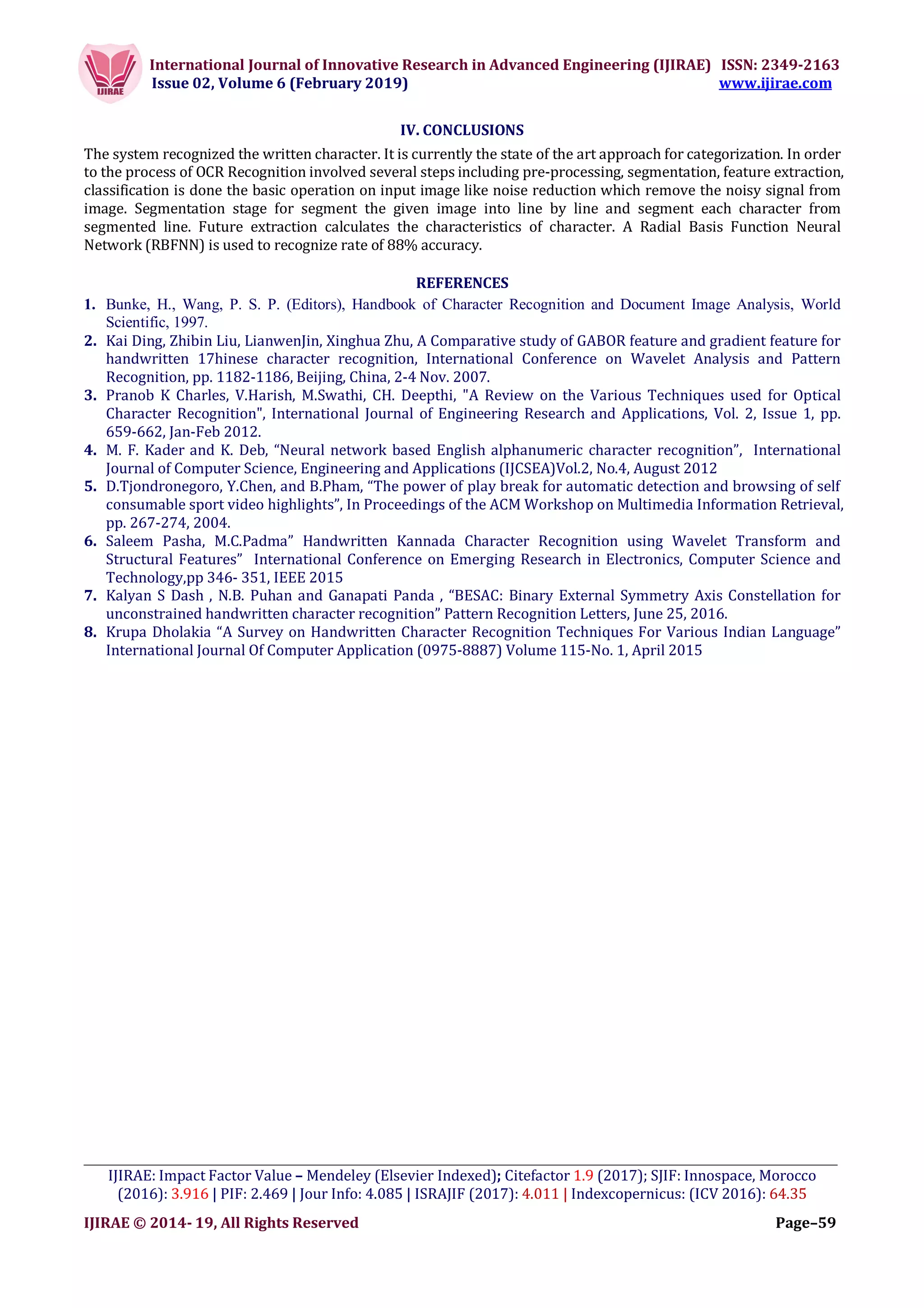 International Journal of Innovative Research in Advanced Engineering (IJIRAE) ISSN: 2349-2163
Issue 02, Volume 6 (February 2019) www.ijirae.com
_________________________________________________________________________________________________
IJIRAE: Impact Factor Value – Mendeley (Elsevier Indexed); Citefactor 1.9 (2017); SJIF: Innospace, Morocco
(2016): 3.916 | PIF: 2.469 | Jour Info: 4.085 | ISRAJIF (2017): 4.011 | Indexcopernicus: (ICV 2016): 64.35
IJIRAE © 2014- 19, All Rights Reserved Page–59
IV. CONCLUSIONS
The system recognized the written character. It is currently the state of the art approach for categorization. In order
to the process of OCR Recognition involved several steps including pre-processing, segmentation, feature extraction,
classification is done the basic operation on input image like noise reduction which remove the noisy signal from
image. Segmentation stage for segment the given image into line by line and segment each character from
segmented line. Future extraction calculates the characteristics of character. A Radial Basis Function Neural
Network (RBFNN) is used to recognize rate of 88% accuracy.
REFERENCES
1. Bunke, H., Wang, P. S. P. (Editors), Handbook of Character Recognition and Document Image Analysis, World
Scientific, 1997.
2. Kai Ding, Zhibin Liu, LianwenJin, Xinghua Zhu, A Comparative study of GABOR feature and gradient feature for
handwritten 17hinese character recognition, International Conference on Wavelet Analysis and Pattern
Recognition, pp. 1182-1186, Beijing, China, 2-4 Nov. 2007.
3. Pranob K Charles, V.Harish, M.Swathi, CH. Deepthi, "A Review on the Various Techniques used for Optical
Character Recognition", International Journal of Engineering Research and Applications, Vol. 2, Issue 1, pp.
659-662, Jan-Feb 2012.
4. M. F. Kader and K. Deb, “Neural network based English alphanumeric character recognition”, International
Journal of Computer Science, Engineering and Applications (IJCSEA)Vol.2, No.4, August 2012
5. D.Tjondronegoro, Y.Chen, and B.Pham, “The power of play break for automatic detection and browsing of self
consumable sport video highlights”, In Proceedings of the ACM Workshop on Multimedia Information Retrieval,
pp. 267-274, 2004.
6. Saleem Pasha, M.C.Padma” Handwritten Kannada Character Recognition using Wavelet Transform and
Structural Features” International Conference on Emerging Research in Electronics, Computer Science and
Technology,pp 346- 351, IEEE 2015
7. Kalyan S Dash , N.B. Puhan and Ganapati Panda , “BESAC: Binary External Symmetry Axis Constellation for
unconstrained handwritten character recognition” Pattern Recognition Letters, June 25, 2016.
8. Krupa Dholakia “A Survey on Handwritten Character Recognition Techniques For Various Indian Language”
International Journal Of Computer Application (0975-8887) Volume 115-No. 1, April 2015
 