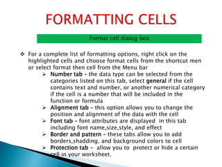 Format cell dialog box
 For a complete list of formatting options, right click on the
highlighted cells and choose format cells from the shortcut men
or select format then cell from the Menu bar
 Number tab – the data type can be selected from the
categories listed on this tab, select general if the cell
contains text and number, or another numerical category
if the cell is a number that will be included in the
function or formula
 Alignment tab – this option allows you to change the
position and alignment of the data with the cell
 Font tab – font attributes are displayed in this tab
including font name,size,style, and effect
 Border and pattern – these tabs allow you to add
borders,shadding, and background colors to cell
 Protection tab - allow you to protect or hide a certain
cell in your worksheet.
 