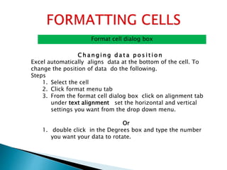 Format cell dialog box
C h a n g i n g d a t a p o s i t i o n
Excel automatically aligns data at the bottom of the cell. To
change the position of data do the following.
Steps
1. Select the cell
2. Click format menu tab
3. From the format cell dialog box click on alignment tab
under text alignment set the horizontal and vertical
settings you want from the drop down menu.
Or
1. double click in the Degrees box and type the number
you want your data to rotate.
 