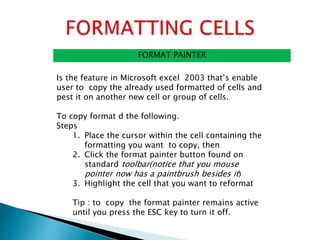FORMAT PAINTER
Is the feature in Microsoft excel 2003 that’s enable
user to copy the already used formatted of cells and
pest it on another new cell or group of cells.
To copy format d the following.
Steps
1. Place the cursor within the cell containing the
formatting you want to copy, then
2. Click the format painter button found on
standard toolbar(notice that you mouse
pointer now has a paintbrush besides it)
3. Highlight the cell that you want to reformat
Tip : to copy the format painter remains active
until you press the ESC key to turn it off.
 