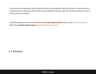 #BOLD change
The smaller percentage allows more flexibility in family’s spending habits. With the increase in health awareness
among consumers, Australia’s diet and their purchasing patterns leaves a space of improvement when it comes to
savory snacks consumption.
As per the segmentation matrix we identified the primary target market for Doritos to be University students
While the secondary market targets are Public Transport Commuters
2.1 Personas
 