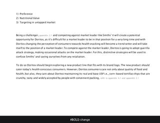 #BOLD change
1) Preference
2) Nutritional Value
3) Targeting in untapped market
Being a challenger, appendix 2.1 and competing against market leader like Smiths’ it will create a potential
opportunity for Doritos, as it’s difficult for a market leader to be in that position for a very long time and with
Doritos changing the perception of consumers towards health snacking will become a trend setter and will take
itself to the position of a market leader. To compete against the market leader, Doritos is going to adopt guerilla
attack strategy, making occasional attacks on the market leader. For this, distinctive strategies will be used to
confuse Smiths’ and saving ourselves from any retaliation.
To do so Doritos should begin exploring a new product line that fits with its brand logo. The new product should
cater today’s health conscious consumers. However, Doritos consumers care not only about quality of food and
health, but also, they care about Doritos maintaining its real and base USP i.e., corn-based tortillas chips that are
crunchy, tasty and widely accepted by people with convenient packing, refer to appendix 4.1 and appendix 2.1
 