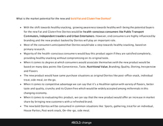 #BOLD change
What is the market potential for the new and bold Fat and Gluten free Doritos?
 With the shift towards healthy snacking, growing awareness towards healthy well-being the potential buyers
for the new Fat and Gluten free Doritos would be health-conscious consumers like Public Transport
Commuters, Independent travelers and Urban Entertainers. However, end consumers are highly influenced by
branding and the new product backed by Doritos will play an important role.
 Most of the consumers anticipated that Doritos would take a step towards healthy snacking, based on
primary research.
 Majority of the health-conscious consumers would buy this product again if they are satisfied completely,
providing healthy snacking without compromising on its original taste.
 When it comes to degree at which consumers would associate themselves with the new product would be
based on many data points like Convenience, Taste, Nutritional Value, Branding, Quality, Dieting, Inexpensive
and Flavors
 The new product would have same purchase situations as original Doritos like post-office snack, individual
treat, side meal, on the go.
 When it comes to competitive advantage we can say that it’s a Healthier option with variety of flavors, better
taste and quality, crunchy and its Gluten free which would be widely accepted among millennials in this
changing economy.
 When it comes to evaluating this product, we can say that the new product would offer an increase in market
share by bringing new customers with a refreshed brand.
 The new bold Doritos will be consumed in common situations like: Sports, gathering, treat for an individual,
House Parties, Post work snack, On-the-go, side meal.
 