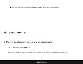 #BOLD change
 The new and bold fat and gluten free Doritos will be introduced in June 2018.
Marketing Program
6 Product development, pricing and distribution plan
6.1 Product development
Doritos will lengthen its product line by using down market stretching and line filling strategies:
 