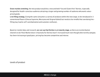#BOLD change
Down market stretching, the new product would be a new and bold ‘Fat and Gluten free” Doritos, especially
designed for health-conscious audience attracting a larger and growing number of audience who wants value-
priced goods.
Line filling strategy, Giving the same consumers a variety of products within the new range, to be introduced in 3
conventional flavors (Cheese Supreme, Mexicana and Original Salted) but needs to be mindful that overdoing line-
filling may lead to self-cannibalization and customer confusion.
Based on market data and research, we can say that Doritos is at maturity stage, as there are no distribution
channels to be filed. Market share in Australia for Doritos hasn’t increased much even though when tortilla category
has been increasing at good pace, pricing has become competitive and intense.
Levels of product
 