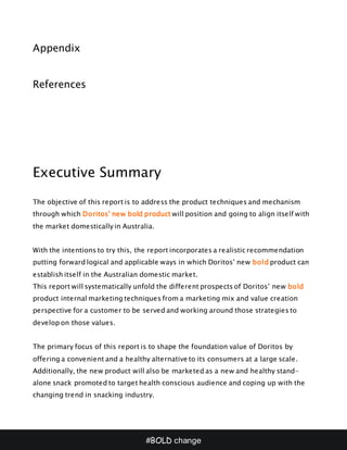 #BOLD change
Appendix
References
Executive Summary
The objective of this report is to address the product techniques and mechanism
through which Doritos’ new bold product will position and going to align itself with
the market domestically in Australia.
With the intentions to try this, the report incorporates a realistic recommendation
putting forward logical and applicable ways in which Doritos’ new bold product can
establish itself in the Australian domestic market.
This report will systematically unfold the different prospects of Doritos’ new bold
product internal marketing techniques from a marketing mix and value creation
perspective for a customer to be served and working around those strategies to
develop on those values.
The primary focus of this report is to shape the foundation value of Doritos by
offering a convenient and a healthy alternative to its consumers at a large scale.
Additionally, the new product will also be marketed as a new and healthy stand-
alone snack promoted to target health conscious audience and coping up with the
changing trend in snacking industry.
 