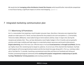 #BOLD change
We would also be leveraging online distribution channel like Amazon, which would further intensify the competition
in near future having a significant impact on online retail shopping, appendix 6.2
7 Integrated marketing communication plan
7.1 Advertising & Promotions
As it’s a new product line targeting a much broader consumer base, therefore, it becomes very important that
people are made aware of it. Hence, we have planned for the product to be seen everywhere i.e., Cinema Halls,
Television, Radio, Billboards, transit advertising on metro stations and bus stops in major cities during the
inception period (July-Oct). Thus, we have dedicated a much higher budget in first 4 months and are going for
activities with larger visibility and high impact to create both product awareness and brand reinforcements.
Digital advertising, one of the most cost-effective way to increase brand awareness is through Social Media. Doritos
can highly rely on this marketing tool to target its audience. A correct use of the channels like Facebook, YouTube
and Instagram will encourage brand perception and the key brand message along with it. For e.g., running a video
ad on YouTube for 15 seconds, launching a promotional event (like and Share) on Facebook and rolling out
freebies, promoting Instagram community while working with popular instagrammers emphasizing on specific
hashtag “#bolddoritos” driving awareness and creating customer base.
 