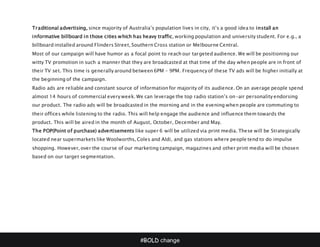 #BOLD change
Traditional advertising, since majority of Australia’s population lives in city, it’s a good idea to install an
informative billboard in those cities which has heavy traffic, working population and university student. For e.g., a
billboard installed around Flinders Street, Southern Cross station or Melbourne Central.
Most of our campaign will have humor as a focal point to reach our targeted audience. We will be positioning our
witty TV promotion in such a manner that they are broadcasted at that time of the day when people are in front of
their TV set. This time is generally around between 6PM – 9PM. Frequency of these TV ads will be higher initially at
the beginning of the campaign.
Radio ads are reliable and constant source of information for majority of its audience. On an average people spend
almost 14 hours of commercial every week. We can leverage the top radio station’s on-air personality endorsing
our product. The radio ads will be broadcasted in the morning and in the evening when people are commuting to
their offices while listening to the radio. This will help engage the audience and influence them towards the
product. This will be aired in the month of August, October, December and May.
The POP(Point of purchase) advertisements like super 6 will be utilized via print media. These will be Strategically
located near supermarkets like Woolworths, Coles and Aldi, and gas stations where people tend to do impulse
shopping. However, over the course of our marketing campaign, magazines and other print media will be chosen
based on our target segmentation.
 