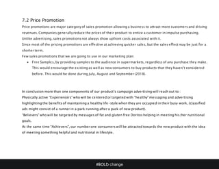 #BOLD change
7.2 Price Promotion
Price promotions are major category of sales promotion allowing a business to attract more customers and driving
revenues. Companies generally reduce the prices of their product to entice a customer in impulse purchasing.
Unlike advertising, sales promotions not always show upfront costs associated with it.
Since most of the pricing promotions are effective at achieving quicker sales, but the sales effect may be just for a
shorter term.
Few sales promotions that we are going to use in our marketing plan:
 Free Samples, by providing samples to the audience in supermarkets, regardless of any purchase they make.
This would encourage the existing as well as new consumers to buy products that they haven’t considered
before. This would be done during July, August and September (2018).
In conclusion more than one components of our product’s campaign advertising will reach out to :
Physically active “Experiencers” who will be centered or targeted with “healthy” messaging and advertising
highlighting the benefits of maintaining a healthy life-style when they are occupied in their busy work. (classified
ads might consist of a runner in a park running after a pack of new product).
“Believers” who will be targeted by messages of fat and gluten free Doritos helping in meeting his/her nutritional
goals.
At the same time “Achievers”, our number one consumers will be attracted towards the new product with the idea
of meeting something helpful and nutritional in lifestyle.
 
