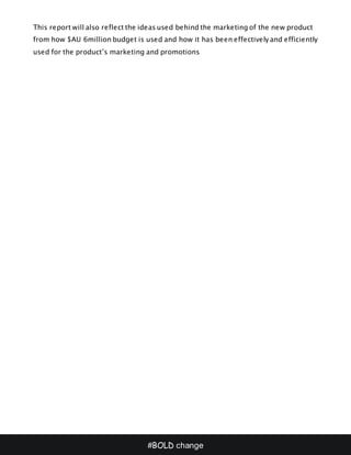 #BOLD change
This report will also reflect the ideas used behind the marketing of the new product
from how $AU 6million budget is used and how it has been effectively and efficiently
used for the product’s marketing and promotions
 