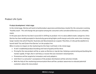 #BOLD change
Product Life Cycle
Product development: Initial stage
In the initial stage, Doritos will seek to build product awareness and develop a market for the consumers seeking
“healthy snack”. This will change the perception among the consumers who considered Doritos as an unhealthy
snack.
In the past years Doritos has been successful in shifting its product-mix to value added snacks categories. Since
Doritos has been widely accepted in Australia by generating higher profit margin and at the same time creating a
larger market into which PepsiCo’ Australia and New Zealand can expand. Therefore, it’s the perfect platform to
launch bold “Fat and Gluten free Doritos” on the product line:
When it comes to impact on the marketing mix this how it will look in the initial stage:
 A well-established product branding and level of quality will be there
 Pricing for the new product will be as same as Doritos or may be low, helping us penetrating and building the
market rapidly. If high, then it will help us recover the cost invested in development.
 Promotions will be targeted at innovators and early adopters
 Until there’s a consumer’s acceptance of the product distribution will be selective initially
 With the help of the marketing communication there will be a product awareness to educate potential
customers about the new product
 