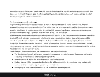 #BOLD change
The Target introductory market for the new and bold fat and gluten free Doritos is comprised of population aged
between 14-39 with the prime goal of offering a healthy snacking and simultaneously incorporating a trend of
healthy eating habits into Australian’s diet.
Product development: Growth Stage
In growth stage, Doritos will seek to increase its market share and fire on its brand performance. After the
successful implementation and completion of the initial stage the next stage will propel Doritos into the growing
stage by building on its current competitive strengths which includes brand name recognition, processing and
distribution while making a significant investment on its R&D and production.
However, constant and persistent delivery of highest quality product to the consumers at all different stages of the
product life cycle plays an important role in helping to grow a product, but it’s this stage where we would be
introducing new flavors of Doritos like BBQ, Ranch, Supreme Cheese, Mexican, Jumpin’ Jack, Toasted corn and
many more that will be added on the product line in order to make an effort in maintaining consumer’s interest,
rise in demand and reaching a larger consumer base and coupled together with nutritional education and providing
health benefits into one’s dietary plans:
Growth Stage’s important points on the marketing mix are mentioned below:
 The distribution channels will become more concentrated and incentive based as the demand increase to
encourage preference over other competitive products.
 Promotions will be levied and targeted towards a broader audience.
 Product feature will be improvised and enhanced to add a competitive strength in our new product with
respect to other competitors giving us an edge over others.
 Pricing may be on a lower side because of the new and current competition.
 