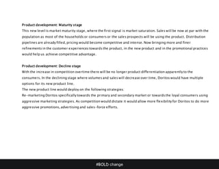 #BOLD change
Product development: Maturity stage
This new level is market maturity stage, where the first signal is market saturation. Sales will be now at par with the
population as most of the households or consumers or the sales prospects will be using the product. Distribution
pipelines are already filled, pricing would become competitive and intense. Now bringing more and finer
refinements in the customer experiences towards the product, in the new product and in the promotional practices
would help us achieve competitive advantage.
Product development: Decline stage
With the increase in competition overtime there will be no longer product differentiation apparently to the
consumers. In the declining stage where volumes and sales will decrease over time, Doritos would have multiple
options for its new product line.
The new product line would deploy on the following strategies:
Re-marketing Doritos specifically towards the primary and secondary market or towards the loyal consumers using
aggressive marketing strategies. As competition would dictate it would allow more flexibility for Doritos to do more
aggressive promotions, advertising and sales-force efforts.
 