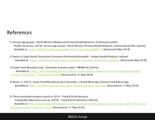 #BOLD change
References
I ) Service age groups | North Western Melbourne Primary Health Network | Community profile:
Profile.id.com.au. (2018). Service age groups | North Western Primary Health Network | Community profile. [online]
Available at: https://profile.id.com.au/nwmphn/service-age-group?BMID=50 [Accessed 6 May 2018]
2) Sweet or Salty Snacks? Australian Consumer Preferences Revealed! – Unique Health Products. [online]
Available at: https://uhp.com.au/blog/snacks-australian-consumer-preferences-revealed/ [Accessed 6 May 2018]
3) Snack Food Manufacturing – Australian Industry report | IBISWorld. [online]
Available at: https://www.ibisworld.com.au/industry-trends/market-research-reports/manufacturing/food-
product/snack-food- manufacturing.html [Accessed on 11 May 2018]
4) Writer, S. (2015). Snack Food Manufacturing in Australia – Food & Beverage. [online] Food & Beverage.
Available at: https://foodmag.com.au/snack-food-manufacturing-in-australia/ [Accessed on 11 May 2018]
5) Three Australian trends to watch in 2018 – Food & Drink Business
Foodanddrinkbusiness.com.au. (2018) – Food & Drink Business. [Online]
Available at: http://www.foodanddrinkbusiness.com.au/special-reports/special-report-trends-report-2018/three-
australian-trends-to-watch-in-2018 [Accessed on 11 May 2018]
 
