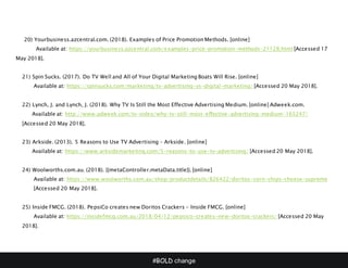 #BOLD change
20) Yourbusiness.azcentral.com. (2018). Examples of Price Promotion Methods. [online]
Available at: https://yourbusiness.azcentral.com/examples-price-promotion-methods-21128.html [Accessed 17
May 2018].
21) Spin Sucks. (2017). Do TV Well and All of Your Digital Marketing Boats Will Rise. [online]
Available at: https://spinsucks.com/marketing/tv-advertising-vs-digital-marketing/ [Accessed 20 May 2018].
22) Lynch, J. and Lynch, J. (2018). Why TV Is Still the Most Effective Advertising Medium. [online] Adweek.com.
Available at: http://www.adweek.com/tv-video/why-tv-still-most-effective-advertising-medium-165247/
[Accessed 20 May 2018].
23) Arkside. (2013). 5 Reasons to Use TV Advertising – Arkside. [online]
Available at: https://www.arksidemarketing.com/5-reasons-to-use-tv-advertising/ [Accessed 20 May 2018].
24) Woolworths.com.au. (2018). {{metaController.metaData.title}}. [online]
Available at: https://www.woolworths.com.au/shop/productdetails/826422/doritos-corn-chips-cheese-supreme
[Accessed 20 May 2018].
25) Inside FMCG. (2018). PepsiCo creates new Doritos Crackers - Inside FMCG. [online]
Available at: https://insidefmcg.com.au/2018/04/12/pepsico-creates-new-doritos-crackers/ [Accessed 20 May
2018].
 
