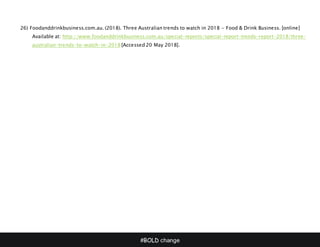 #BOLD change
26) Foodanddrinkbusiness.com.au. (2018). Three Australian trends to watch in 2018 - Food & Drink Business. [online]
Available at: http://www.foodanddrinkbusiness.com.au/special-reports/special-report-trends-report-2018/three-
australian-trends-to-watch-in-2018 [Accessed 20 May 2018].
 