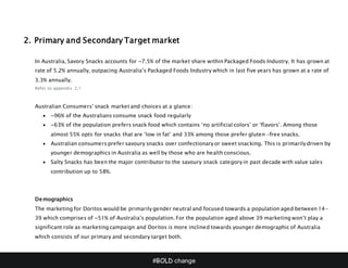 #BOLD change
2. Primary and Secondary Target market
In Australia, Savory Snacks accounts for ~7.5% of the market share within Packaged Foods Industry. It has grown at
rate of 5.2% annually, outpacing Australia’s Packaged Foods Industry which in last five years has grown at a rate of
3.3% annually.
Refer to appendix 2.1
Australian Consumers’ snack market and choices at a glance:
 ~96% of the Australians consume snack food regularly
 ~63% of the population prefers snack food which contains ‘no artificial colors’ or ‘flavors’. Among those
almost 55% opts for snacks that are ‘low in fat’ and 33% among those prefer gluten -free snacks.
 Australian consumers prefer savoury snacks over confectionary or sweet snacking. This is primarily driven by
younger demographics in Australia as well by those who are health conscious.
 Salty Snacks has been the major contributor to the savoury snack category in past decade with value sales
contribution up to 58%.
Demographics
The marketing for Doritos would be primarily gender neutral and focused towards a population aged between 14-
39 which comprises of ~51% of Australia’s population. For the population aged above 39 marketing won’t play a
significant role as marketing campaign and Doritos is more inclined towards younger demographic of Australia
which consists of our primary and secondary target both.
 