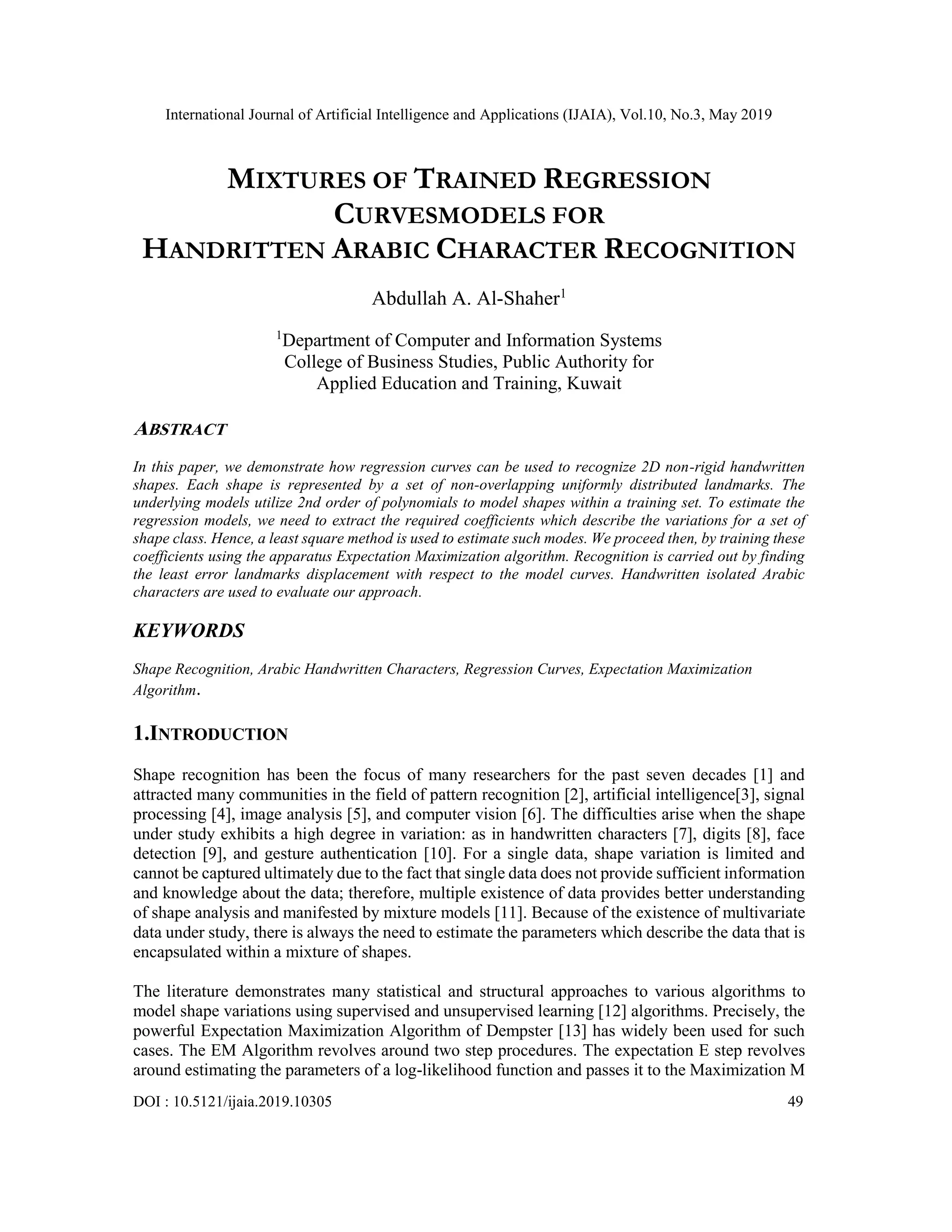 International Journal of Artificial Intelligence and Applications (IJAIA), Vol.10, No.3, May 2019
DOI : 10.5121/ijaia.2019.10305 49
MIXTURES OF TRAINED REGRESSION
CURVESMODELS FOR
HANDRITTEN ARABIC CHARACTER RECOGNITION
Abdullah A. Al-Shaher1
1
Department of Computer and Information Systems
College of Business Studies, Public Authority for
Applied Education and Training, Kuwait
ABSTRACT
In this paper, we demonstrate how regression curves can be used to recognize 2D non-rigid handwritten
shapes. Each shape is represented by a set of non-overlapping uniformly distributed landmarks. The
underlying models utilize 2nd order of polynomials to model shapes within a training set. To estimate the
regression models, we need to extract the required coefficients which describe the variations for a set of
shape class. Hence, a least square method is used to estimate such modes. We proceed then, by training these
coefficients using the apparatus Expectation Maximization algorithm. Recognition is carried out by finding
the least error landmarks displacement with respect to the model curves. Handwritten isolated Arabic
characters are used to evaluate our approach.
KEYWORDS
Shape Recognition, Arabic Handwritten Characters, Regression Curves, Expectation Maximization
Algorithm.
1.INTRODUCTION
Shape recognition has been the focus of many researchers for the past seven decades [1] and
attracted many communities in the field of pattern recognition [2], artificial intelligence[3], signal
processing [4], image analysis [5], and computer vision [6]. The difficulties arise when the shape
under study exhibits a high degree in variation: as in handwritten characters [7], digits [8], face
detection [9], and gesture authentication [10]. For a single data, shape variation is limited and
cannot be captured ultimately due to the fact that single data does not provide sufficient information
and knowledge about the data; therefore, multiple existence of data provides better understanding
of shape analysis and manifested by mixture models [11]. Because of the existence of multivariate
data under study, there is always the need to estimate the parameters which describe the data that is
encapsulated within a mixture of shapes.
The literature demonstrates many statistical and structural approaches to various algorithms to
model shape variations using supervised and unsupervised learning [12] algorithms. Precisely, the
powerful Expectation Maximization Algorithm of Dempster [13] has widely been used for such
cases. The EM Algorithm revolves around two step procedures. The expectation E step revolves
around estimating the parameters of a log-likelihood function and passes it to the Maximization M
 