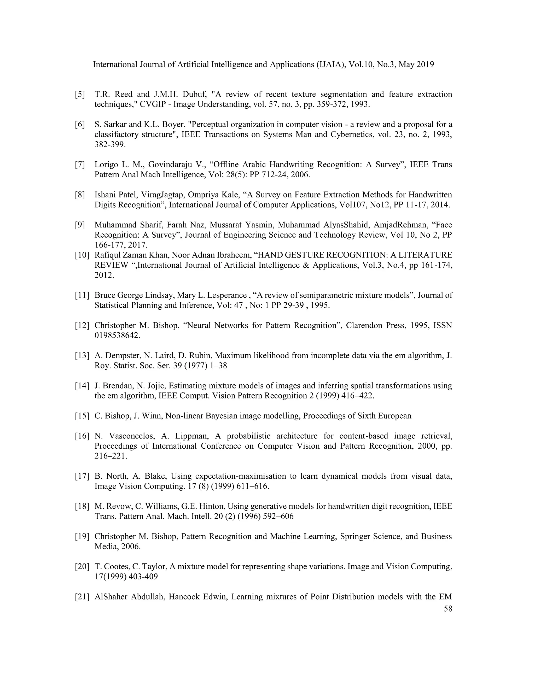 International Journal of Artificial Intelligence and Applications (IJAIA), Vol.10, No.3, May 2019
58
[5] T.R. Reed and J.M.H. Dubuf, "A review of recent texture segmentation and feature extraction
techniques," CVGIP - Image Understanding, vol. 57, no. 3, pp. 359-372, 1993.
[6] S. Sarkar and K.L. Boyer, "Perceptual organization in computer vision - a review and a proposal for a
classifactory structure", IEEE Transactions on Systems Man and Cybernetics, vol. 23, no. 2, 1993,
382-399.
[7] Lorigo L. M., Govindaraju V., “Offline Arabic Handwriting Recognition: A Survey”, IEEE Trans
Pattern Anal Mach Intelligence, Vol: 28(5): PP 712-24, 2006.
[8] Ishani Patel, ViragJagtap, Ompriya Kale, “A Survey on Feature Extraction Methods for Handwritten
Digits Recognition”, International Journal of Computer Applications, Vol107, No12, PP 11-17, 2014.
[9] Muhammad Sharif, Farah Naz, Mussarat Yasmin, Muhammad AlyasShahid, AmjadRehman, “Face
Recognition: A Survey”, Journal of Engineering Science and Technology Review, Vol 10, No 2, PP
166-177, 2017.
[10] Rafiqul Zaman Khan, Noor Adnan Ibraheem, “HAND GESTURE RECOGNITION: A LITERATURE
REVIEW “,International Journal of Artificial Intelligence & Applications, Vol.3, No.4, pp 161-174,
2012.
[11] Bruce George Lindsay, Mary L. Lesperance , “A review of semiparametric mixture models”, Journal of
Statistical Planning and Inference, Vol: 47 , No: 1 PP 29-39 , 1995.
[12] Christopher M. Bishop, “Neural Networks for Pattern Recognition”, Clarendon Press, 1995, ISSN
0198538642.
[13] A. Dempster, N. Laird, D. Rubin, Maximum likelihood from incomplete data via the em algorithm, J.
Roy. Statist. Soc. Ser. 39 (1977) 1–38
[14] J. Brendan, N. Jojic, Estimating mixture models of images and inferring spatial transformations using
the em algorithm, IEEE Comput. Vision Pattern Recognition 2 (1999) 416–422.
[15] C. Bishop, J. Winn, Non-linear Bayesian image modelling, Proceedings of Sixth European
[16] N. Vasconcelos, A. Lippman, A probabilistic architecture for content-based image retrieval,
Proceedings of International Conference on Computer Vision and Pattern Recognition, 2000, pp.
216–221.
[17] B. North, A. Blake, Using expectation-maximisation to learn dynamical models from visual data,
Image Vision Computing. 17 (8) (1999) 611–616.
[18] M. Revow, C. Williams, G.E. Hinton, Using generative models for handwritten digit recognition, IEEE
Trans. Pattern Anal. Mach. Intell. 20 (2) (1996) 592–606
[19] Christopher M. Bishop, Pattern Recognition and Machine Learning, Springer Science, and Business
Media, 2006.
[20] T. Cootes, C. Taylor, A mixture model for representing shape variations. Image and Vision Computing,
17(1999) 403-409
[21] AlShaher Abdullah, Hancock Edwin, Learning mixtures of Point Distribution models with the EM
 