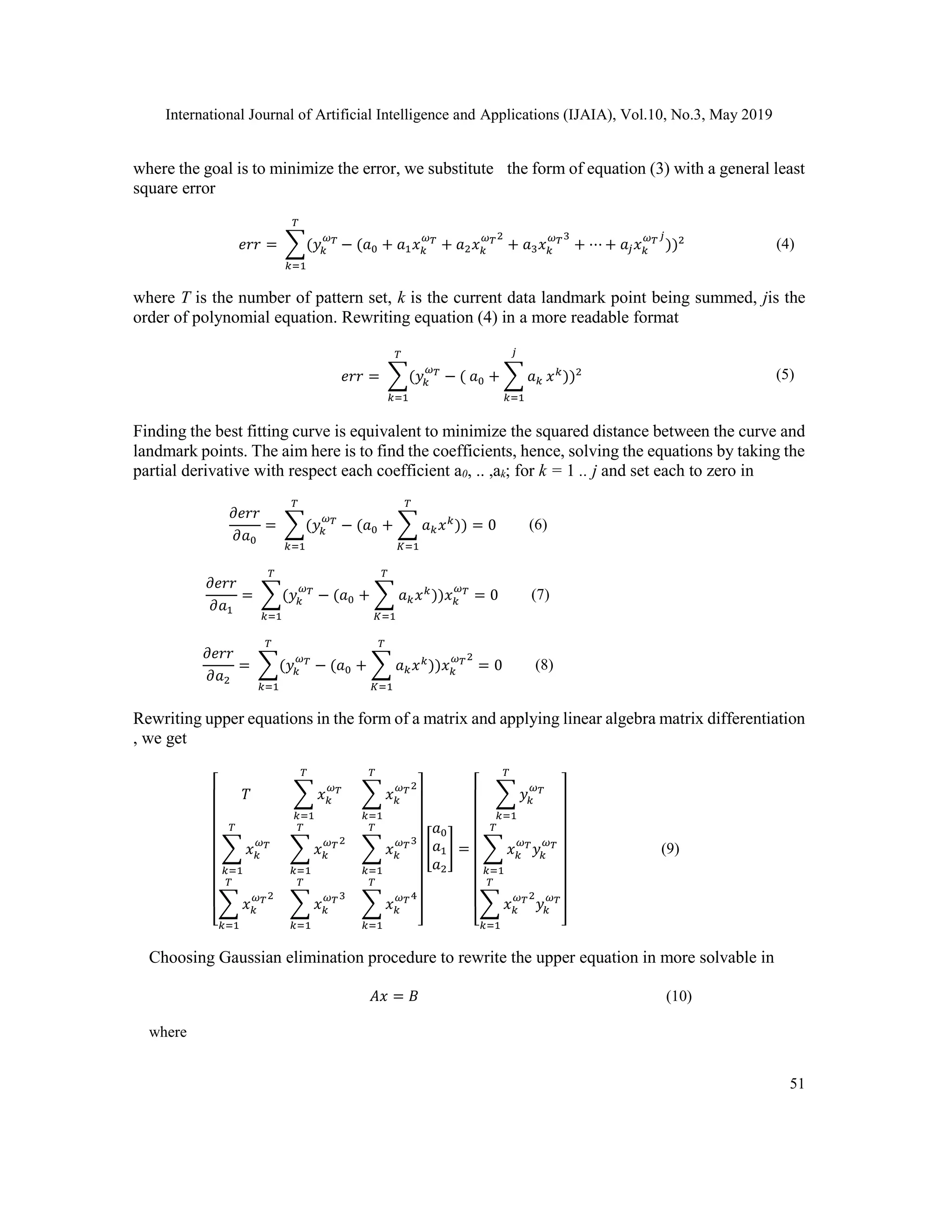 International Journal of Artificial Intelligence and Applications (IJAIA), Vol.10, No.3, May 2019
51
where the goal is to minimize the error, we substitute the form of equation (3) with a general least
square error
𝑒𝑟𝑟 = ∑(𝑦𝑘
𝜔 𝑇
𝑇
𝑘=1
− (𝑎0 + 𝑎1 𝑥 𝑘
𝜔 𝑇
+ 𝑎2 𝑥 𝑘
𝜔 𝑇2
+ 𝑎3 𝑥 𝑘
𝜔 𝑇3
+ ⋯ + 𝑎𝑗 𝑥 𝑘
𝜔 𝑇 𝑗
))2 (4)
where T is the number of pattern set, k is the current data landmark point being summed, jis the
order of polynomial equation. Rewriting equation (4) in a more readable format
𝑒𝑟𝑟 = ∑(𝑦𝑘
𝜔 𝑇
− ( 𝑎0 + ∑ 𝑎 𝑘
𝑗
𝑘=1
𝑥 𝑘
))2
𝑇
𝑘=1
(5)
Finding the best fitting curve is equivalent to minimize the squared distance between the curve and
landmark points. The aim here is to find the coefficients, hence, solving the equations by taking the
partial derivative with respect each coefficient a0, .. ,ak; for k = 1 .. j and set each to zero in
𝜕𝑒𝑟𝑟
𝜕𝑎0
= ∑(𝑦𝑘
𝜔 𝑇
− (𝑎0
𝑇
𝑘=1
+ ∑ 𝑎 𝑘 𝑥 𝑘
)) = 0
𝑇
𝐾=1
(6)
𝜕𝑒𝑟𝑟
𝜕𝑎1
= ∑(𝑦𝑘
𝜔 𝑇
− (𝑎0
𝑇
𝑘=1
+ ∑ 𝑎 𝑘 𝑥 𝑘
))𝑥 𝑘
𝜔 𝑇
= 0
𝑇
𝐾=1
(7)
𝜕𝑒𝑟𝑟
𝜕𝑎2
= ∑(𝑦𝑘
𝜔 𝑇
− (𝑎0
𝑇
𝑘=1
+ ∑ 𝑎 𝑘 𝑥 𝑘
))𝑥 𝑘
𝜔 𝑇2
= 0
𝑇
𝐾=1
(8)
Rewriting upper equations in the form of a matrix and applying linear algebra matrix differentiation
, we get
[
𝑇 ∑ 𝑥 𝑘
𝜔 𝑇
𝑇
𝑘=1
∑ 𝑥 𝑘
𝜔 𝑇2
𝑇
𝑘=1
∑ 𝑥 𝑘
𝜔 𝑇
𝑇
𝑘=1
∑ 𝑥 𝑘
𝜔 𝑇2
𝑇
𝑘=1
∑ 𝑥 𝑘
𝜔 𝑇3
𝑇
𝑘=1
∑ 𝑥 𝑘
𝜔 𝑇2
𝑇
𝑘=1
∑ 𝑥 𝑘
𝜔 𝑇3
𝑇
𝑘=1
∑ 𝑥 𝑘
𝜔 𝑇4
𝑇
𝑘=1 ]
[
𝑎0
𝑎1
𝑎2
] =
[
∑ 𝑦𝑘
𝜔 𝑇
𝑇
𝑘=1
∑ 𝑥 𝑘
𝜔 𝑇
𝑦𝑘
𝜔 𝑇
𝑇
𝑘=1
∑ 𝑥 𝑘
𝜔 𝑇2
𝑦𝑘
𝜔 𝑇
𝑇
𝑘=1 ]
(9)
Choosing Gaussian elimination procedure to rewrite the upper equation in more solvable in
𝐴𝑥 = 𝐵 (10)
where
 