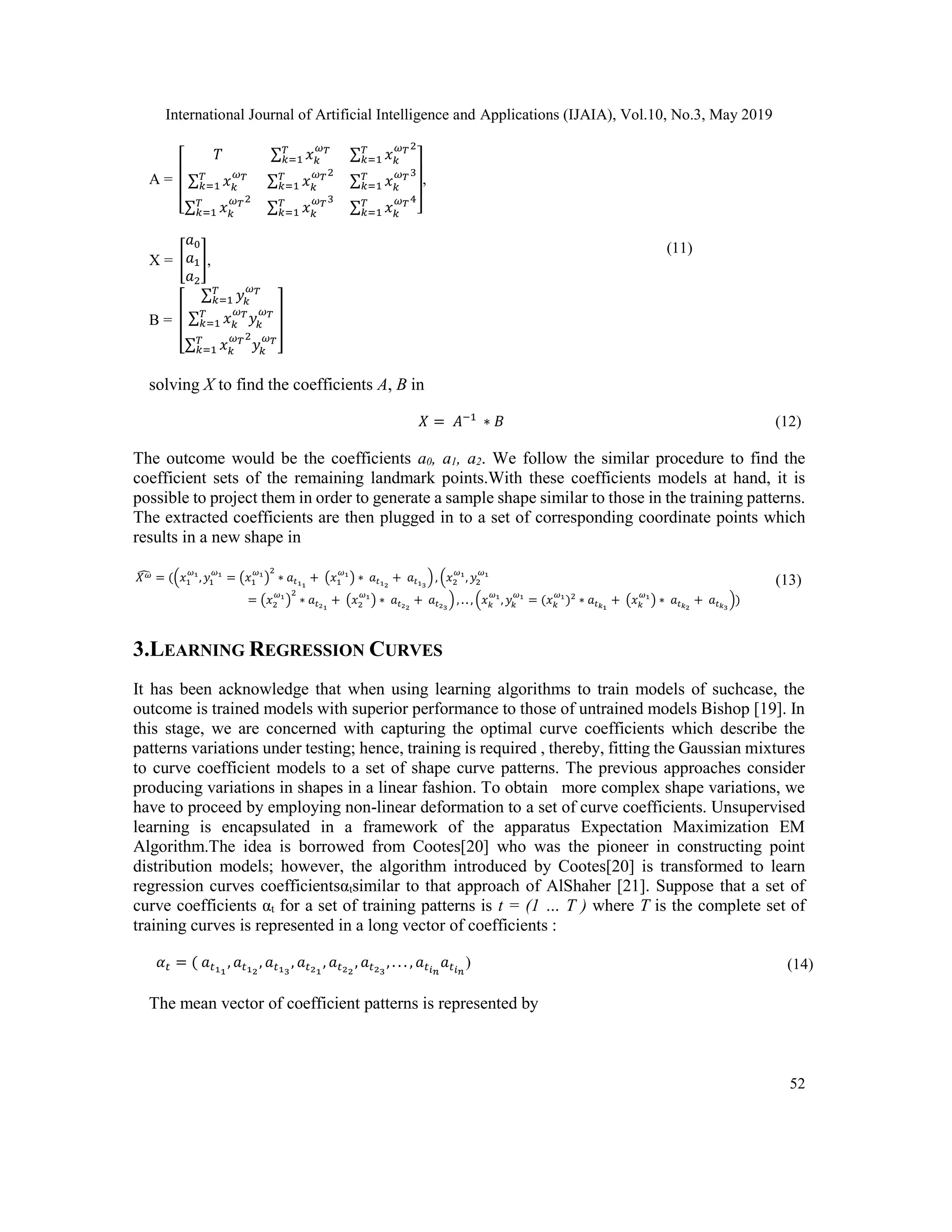 International Journal of Artificial Intelligence and Applications (IJAIA), Vol.10, No.3, May 2019
52
A =
[
𝑇 ∑ 𝑥 𝑘
𝜔 𝑇𝑇
𝑘=1 ∑ 𝑥 𝑘
𝜔 𝑇2𝑇
𝑘=1
∑ 𝑥 𝑘
𝜔 𝑇𝑇
𝑘=1 ∑ 𝑥 𝑘
𝜔 𝑇2𝑇
𝑘=1 ∑ 𝑥 𝑘
𝜔 𝑇3𝑇
𝑘=1
∑ 𝑥 𝑘
𝜔 𝑇2𝑇
𝑘=1 ∑ 𝑥 𝑘
𝜔 𝑇3𝑇
𝑘=1 ∑ 𝑥 𝑘
𝜔 𝑇4𝑇
𝑘=1 ]
,
X = [
𝑎0
𝑎1
𝑎2
],
B = [
∑ 𝑦𝑘
𝜔 𝑇𝑇
𝑘=1
∑ 𝑥 𝑘
𝜔 𝑇
𝑦𝑘
𝜔 𝑇𝑇
𝑘=1
∑ 𝑥 𝑘
𝜔 𝑇2
𝑦𝑘
𝜔 𝑇𝑇
𝑘=1
]
(11)
solving X to find the coefficients A, B in
𝑋 = 𝐴−1
∗ 𝐵 (12)
The outcome would be the coefficients a0, a1, a2. We follow the similar procedure to find the
coefficient sets of the remaining landmark points.With these coefficients models at hand, it is
possible to project them in order to generate a sample shape similar to those in the training patterns.
The extracted coefficients are then plugged in to a set of corresponding coordinate points which
results in a new shape in
𝑋 𝜔̂ = ((𝑥1
𝜔1
, 𝑦1
𝜔1
= (𝑥1
𝜔1
)
2
∗ 𝑎𝑡11
+ (𝑥1
𝜔1
) ∗ 𝑎𝑡12
+ 𝑎𝑡13
), (𝑥2
𝜔1
, 𝑦2
𝜔1
= (𝑥2
𝜔1
)
2
∗ 𝑎𝑡21
+ (𝑥2
𝜔1
) ∗ 𝑎𝑡22
+ 𝑎𝑡23
) , . . , (𝑥 𝑘
𝜔1
, 𝑦𝑘
𝜔1
= (𝑥 𝑘
𝜔1
)2
∗ 𝑎𝑡 𝑘1
+ (𝑥 𝑘
𝜔1
) ∗ 𝑎𝑡 𝑘2
+ 𝑎𝑡 𝑘3
))
(13)
3.LEARNING REGRESSION CURVES
It has been acknowledge that when using learning algorithms to train models of suchcase, the
outcome is trained models with superior performance to those of untrained models Bishop [19]. In
this stage, we are concerned with capturing the optimal curve coefficients which describe the
patterns variations under testing; hence, training is required , thereby, fitting the Gaussian mixtures
to curve coefficient models to a set of shape curve patterns. The previous approaches consider
producing variations in shapes in a linear fashion. To obtain more complex shape variations, we
have to proceed by employing non-linear deformation to a set of curve coefficients. Unsupervised
learning is encapsulated in a framework of the apparatus Expectation Maximization EM
Algorithm.The idea is borrowed from Cootes[20] who was the pioneer in constructing point
distribution models; however, the algorithm introduced by Cootes[20] is transformed to learn
regression curves coefficientsαtsimilar to that approach of AlShaher [21]. Suppose that a set of
curve coefficients αt for a set of training patterns is t = (1 … T ) where T is the complete set of
training curves is represented in a long vector of coefficients :
𝛼 𝑡 = ( 𝑎 𝑡11
, 𝑎 𝑡12
, 𝑎 𝑡13
, 𝑎 𝑡21
, 𝑎 𝑡22
, 𝑎 𝑡23
, . . . , 𝑎 𝑡 𝑖 𝑛
𝑎 𝑡 𝑖 𝑛
) (14)
The mean vector of coefficient patterns is represented by
 