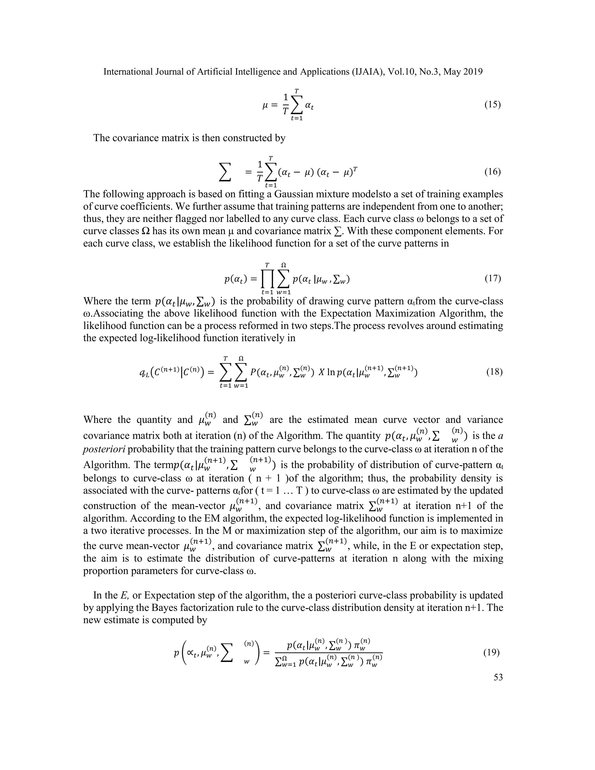 International Journal of Artificial Intelligence and Applications (IJAIA), Vol.10, No.3, May 2019
53
𝜇 =
1
𝑇
∑ 𝛼 𝑡
𝑇
𝑡=1
(15)
The covariance matrix is then constructed by
∑ =
1
𝑇
∑(𝛼 𝑡 − 𝜇
𝑇
𝑡=1
) (𝛼 𝑡 − 𝜇) 𝑇 (16)
The following approach is based on fitting a Gaussian mixture modelsto a set of training examples
of curve coefficients. We further assume that training patterns are independent from one to another;
thus, they are neither flagged nor labelled to any curve class. Each curve class ω belongs to a set of
curve classes Ω has its own mean µ and covariance matrix ∑. With these component elements. For
each curve class, we establish the likelihood function for a set of the curve patterns in
𝑝(𝛼 𝑡) = ∏ ∑ 𝑝(𝛼 𝑡
Ω
𝑤=1
|𝜇 𝑤
𝑇
𝑡=1
, ∑ 𝑤) (17)
Where the term 𝑝(𝛼 𝑡|𝜇 𝑤, ∑ 𝑤) is the probability of drawing curve pattern αtfrom the curve-class
ω.Associating the above likelihood function with the Expectation Maximization Algorithm, the
likelihood function can be a process reformed in two steps.The process revolves around estimating
the expected log-likelihood function iteratively in
𝓆 𝐿(𝐶(𝑛+1)
|𝐶(𝑛)
) = ∑ ∑ 𝑃(𝛼 𝑡, 𝜇 𝑤
(𝑛)
, ∑ 𝑤
(𝑛)
)
Ω
𝑤=1
𝑋 ln 𝑝(𝛼 𝑡|𝜇 𝑤
(𝑛+1)
, ∑ 𝑤
(𝑛+1)
𝑇
𝑡=1
) (18)
Where the quantity and 𝜇 𝑤
(𝑛)
and ∑ 𝑤
(𝑛)
are the estimated mean curve vector and variance
covariance matrix both at iteration (n) of the Algorithm. The quantity 𝑝(𝛼 𝑡, 𝜇 𝑤
(𝑛)
, ∑ 𝑤
(𝑛)
) is the a
posteriori probability that the training pattern curve belongs to the curve-class ω at iteration n of the
Algorithm. The term𝑝(𝛼 𝑡|𝜇 𝑤
(𝑛+1)
, ∑ 𝑤
(𝑛+1)
) is the probability of distribution of curve-pattern αt
belongs to curve-class ω at iteration ( n + 1 )of the algorithm; thus, the probability density is
associated with the curve- patterns αtfor ( t = 1 … T ) to curve-class ω are estimated by the updated
construction of the mean-vector 𝜇 𝑤
(𝑛+1)
, and covariance matrix ∑ 𝑤
(𝑛+1)
at iteration n+1 of the
algorithm. According to the EM algorithm, the expected log-likelihood function is implemented in
a two iterative processes. In the M or maximization step of the algorithm, our aim is to maximize
the curve mean-vector 𝜇 𝑤
(𝑛+1)
, and covariance matrix ∑ 𝑤
(𝑛+1)
, while, in the E or expectation step,
the aim is to estimate the distribution of curve-patterns at iteration n along with the mixing
proportion parameters for curve-class ω.
In the E, or Expectation step of the algorithm, the a posteriori curve-class probability is updated
by applying the Bayes factorization rule to the curve-class distribution density at iteration n+1. The
new estimate is computed by
𝑝 (∝𝑡, 𝜇 𝑤
(𝑛)
, ∑
𝑤
(𝑛)
) =
𝑝(𝛼 𝑡|𝜇 𝑤
(𝑛)
, ∑ 𝑤
(𝑛 )
) 𝜋 𝑤
(𝑛)
∑ 𝑤=1
Ω
𝑝(𝛼 𝑡|𝜇 𝑤
(𝑛)
, ∑ 𝑤
(𝑛 )
) 𝜋 𝑤
(𝑛)
(19)
 