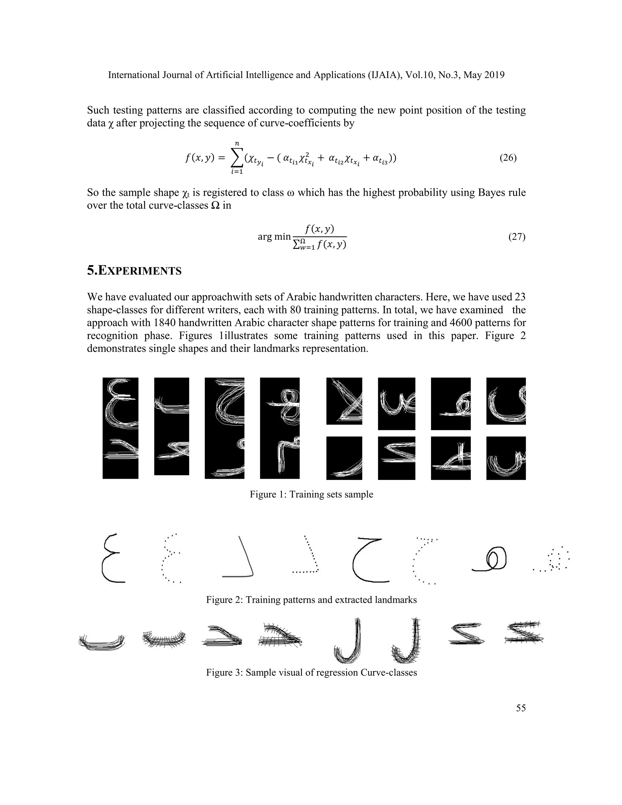 International Journal of Artificial Intelligence and Applications (IJAIA), Vol.10, No.3, May 2019
55
Such testing patterns are classified according to computing the new point position of the testing
data χ after projecting the sequence of curve-coefficients by
𝑓(𝑥, 𝑦) = ∑(𝜒𝑡 𝑦 𝑖
− ( 𝛼 𝑡 𝑖1
𝜒𝑡 𝑥 𝑖
2
+
𝑛
𝑖=1
𝛼 𝑡 𝑖2
𝜒𝑡 𝑥 𝑖
+ 𝛼 𝑡 𝑖3
)) (26)
So the sample shape χt is registered to class ω which has the highest probability using Bayes rule
over the total curve-classes Ω in
arg min
𝑓(𝑥, 𝑦)
∑ 𝑓(𝑥, 𝑦)Ω
𝑤=1
(27)
5.EXPERIMENTS
We have evaluated our approachwith sets of Arabic handwritten characters. Here, we have used 23
shape-classes for different writers, each with 80 training patterns. In total, we have examined the
approach with 1840 handwritten Arabic character shape patterns for training and 4600 patterns for
recognition phase. Figures 1illustrates some training patterns used in this paper. Figure 2
demonstrates single shapes and their landmarks representation.
Figure 1: Training sets sample
Figure 2: Training patterns and extracted landmarks
Figure 3: Sample visual of regression Curve-classes
 