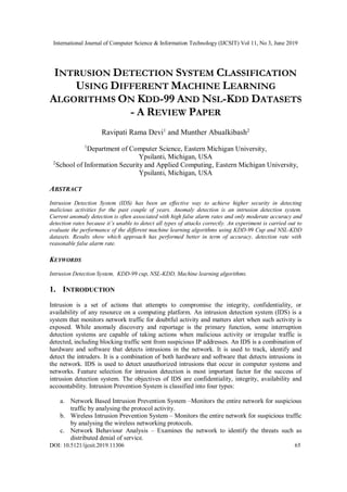 International Journal of Computer Science & Information Technology (IJCSIT) Vol 11, No 3, June 2019
DOI: 10.5121/ijcsit.2019.11306 65
INTRUSION DETECTION SYSTEM CLASSIFICATION
USING DIFFERENT MACHINE LEARNING
ALGORITHMS ON KDD-99 AND NSL-KDD DATASETS
- A REVIEW PAPER
Ravipati Rama Devi1
and Munther Abualkibash2
1
Department of Computer Science, Eastern Michigan University,
Ypsilanti, Michigan, USA
2
School of Information Security and Applied Computing, Eastern Michigan University,
Ypsilanti, Michigan, USA
ABSTRACT
Intrusion Detection System (IDS) has been an effective way to achieve higher security in detecting
malicious activities for the past couple of years. Anomaly detection is an intrusion detection system.
Current anomaly detection is often associated with high false alarm rates and only moderate accuracy and
detection rates because it’s unable to detect all types of attacks correctly. An experiment is carried out to
evaluate the performance of the different machine learning algorithms using KDD-99 Cup and NSL-KDD
datasets. Results show which approach has performed better in term of accuracy, detection rate with
reasonable false alarm rate.
KEYWORDS
Intrusion Detection System, KDD-99 cup, NSL-KDD, Machine learning algorithms.
1. INTRODUCTION
Intrusion is a set of actions that attempts to compromise the integrity, confidentiality, or
availability of any resource on a computing platform. An intrusion detection system (IDS) is a
system that monitors network traffic for doubtful activity and matters alert when such activity is
exposed. While anomaly discovery and reportage is the primary function, some interruption
detection systems are capable of taking actions when malicious activity or irregular traffic is
detected, including blocking traffic sent from suspicious IP addresses. An IDS is a combination of
hardware and software that detects intrusions in the network. It is used to track, identify and
detect the intruders. It is a combination of both hardware and software that detects intrusions in
the network. IDS is used to detect unauthorized intrusions that occur in computer systems and
networks. Feature selection for intrusion detection is most important factor for the success of
intrusion detection system. The objectives of IDS are confidentiality, integrity, availability and
accountability. Intrusion Prevention System is classified into four types:
a. Network Based Intrusion Prevention System –Monitors the entire network for suspicious
traffic by analysing the protocol activity.
b. Wireless Intrusion Prevention System – Monitors the entire network for suspicious traffic
by analysing the wireless networking protocols.
c. Network Behaviour Analysis – Examines the network to identify the threats such as
distributed denial of service.
 